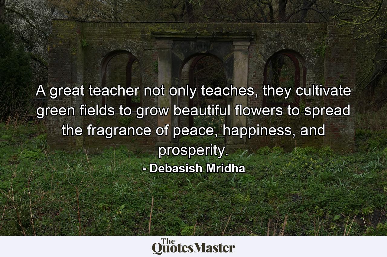 A great teacher not only teaches, they cultivate green fields to grow beautiful flowers to spread the fragrance of peace, happiness, and prosperity. - Quote by Debasish Mridha