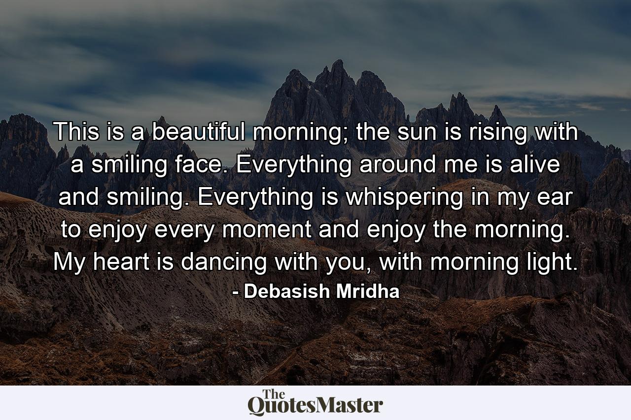 This is a beautiful morning; the sun is rising with a smiling face. Everything around me is alive and smiling. Everything is whispering in my ear to enjoy every moment and enjoy the morning. My heart is dancing with you, with morning light. - Quote by Debasish Mridha