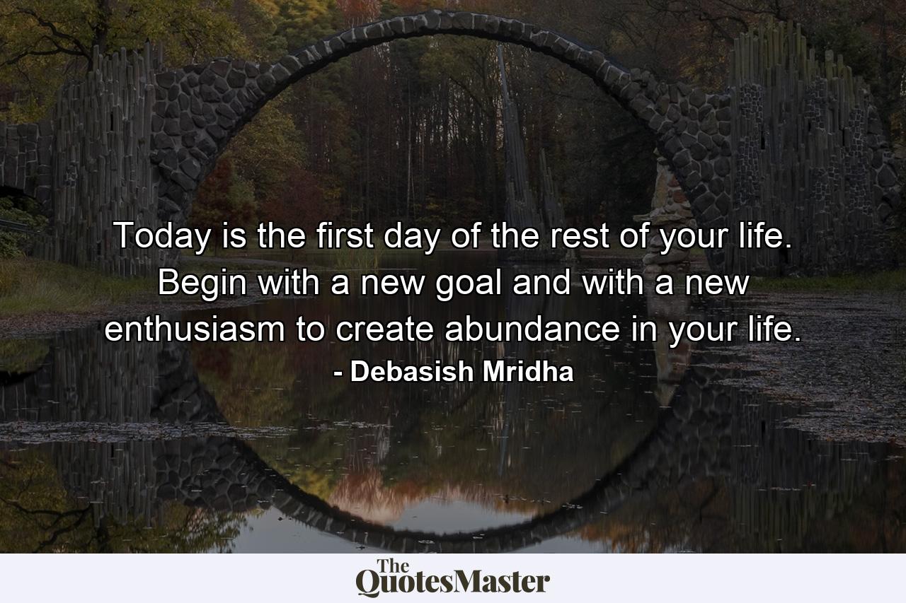 Today is the first day of the rest of your life. Begin with a new goal and with a new enthusiasm to create abundance in your life. - Quote by Debasish Mridha