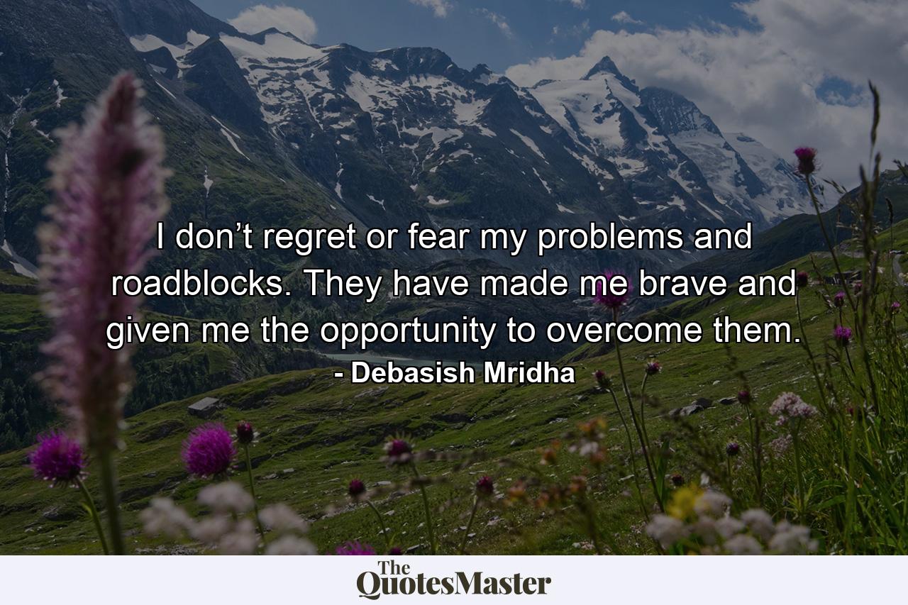 I don’t regret or fear my problems and roadblocks. They have made me brave and given me the opportunity to overcome them. - Quote by Debasish Mridha