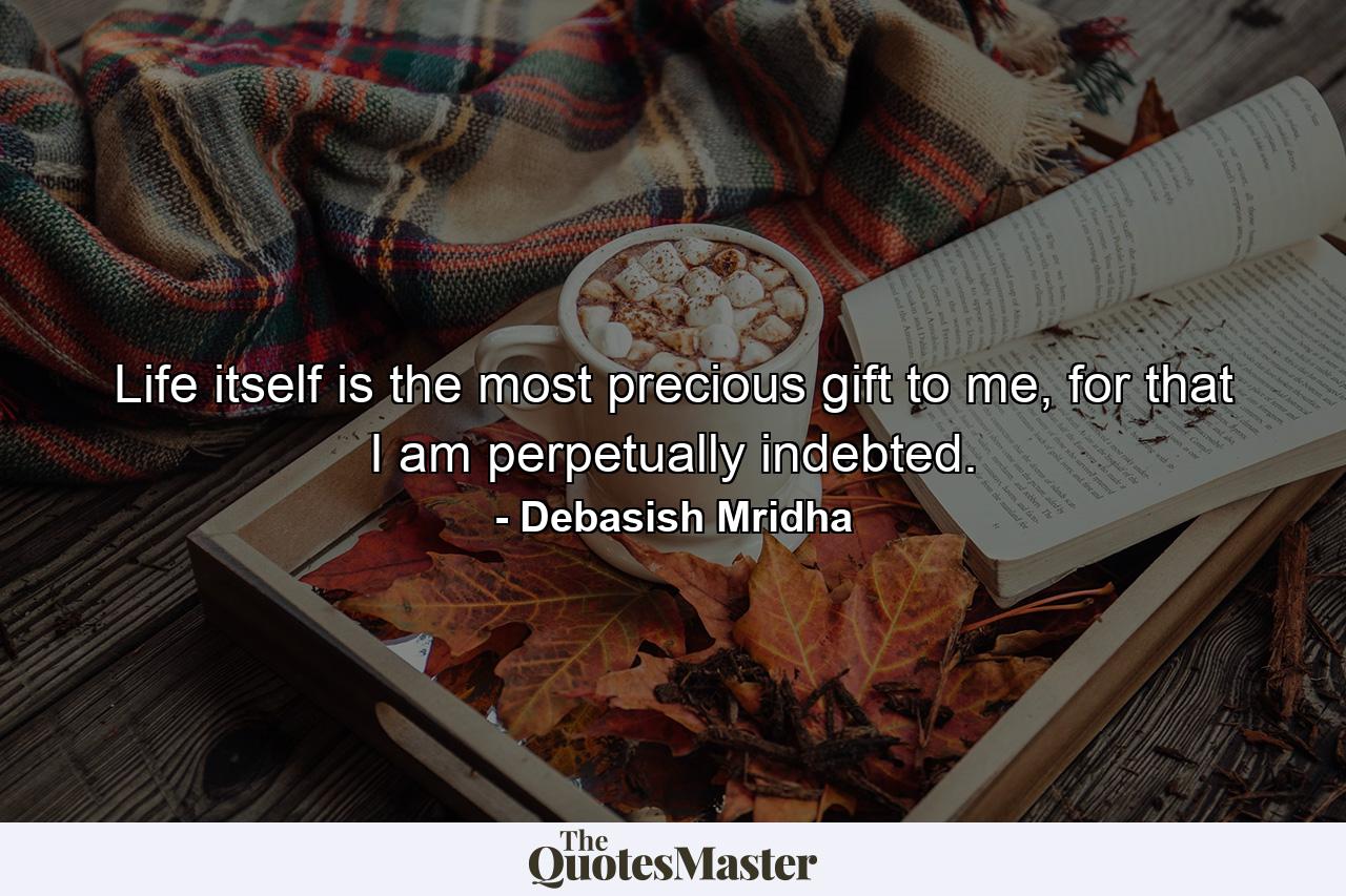 Life itself is the most precious gift to me, for that I am perpetually indebted. - Quote by Debasish Mridha