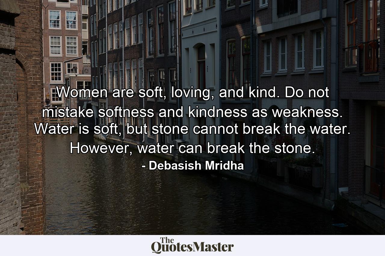 Women are soft, loving, and kind. Do not mistake softness and kindness as weakness. Water is soft, but stone cannot break the water. However, water can break the stone. - Quote by Debasish Mridha