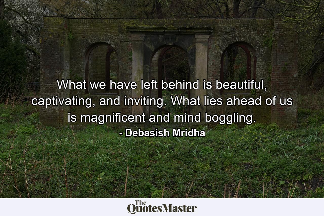 What we have left behind is beautiful, captivating, and inviting. What lies ahead of us is magnificent and mind boggling. - Quote by Debasish Mridha