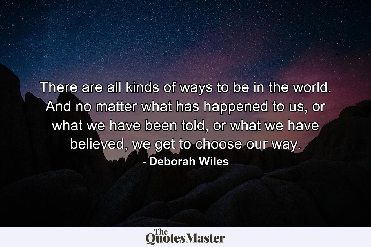 There are all kinds of ways to be in the world. And no matter what has happened to us, or what we have been told, or what we have believed, we get to choose our way. - Quote by Deborah Wiles