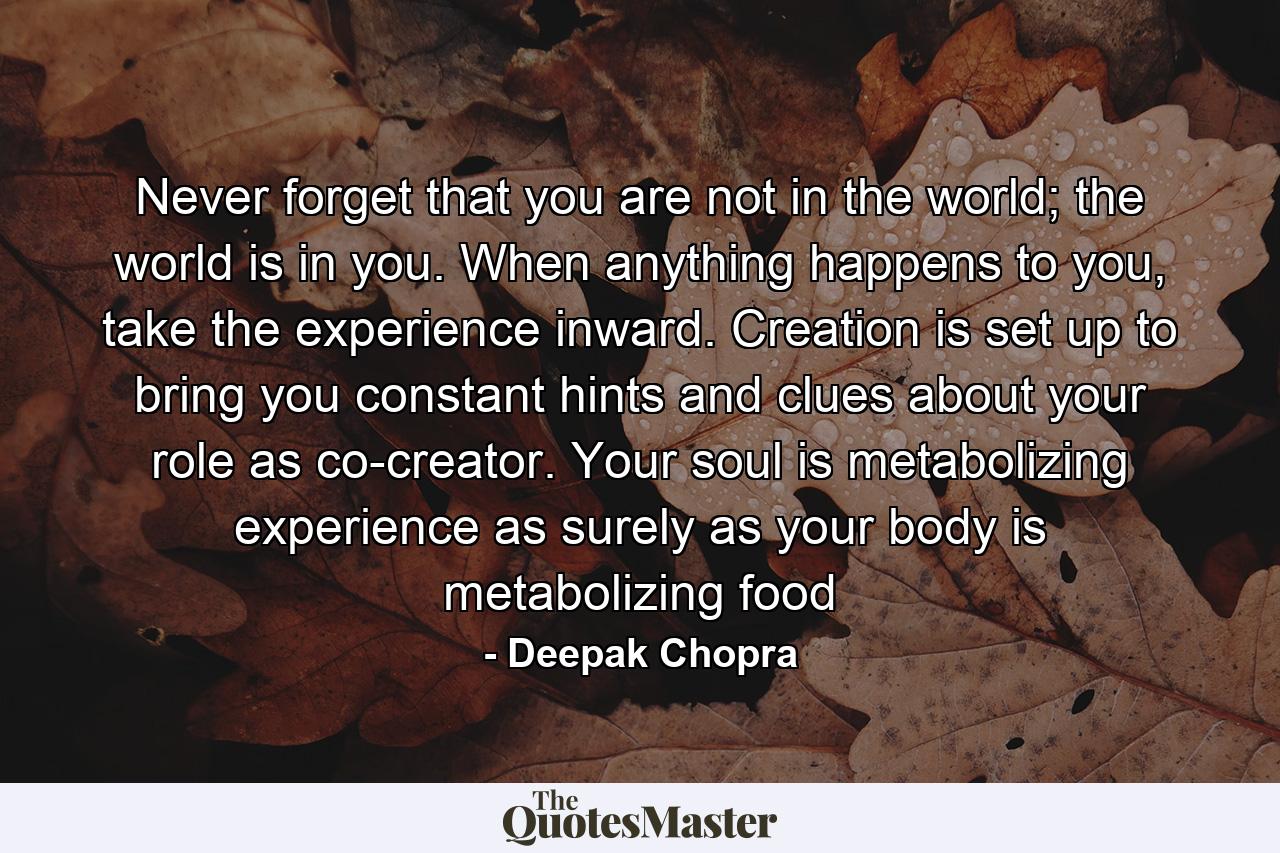 Never forget that you are not in the world; the world is in you. When anything happens to you, take the experience inward. Creation is set up to bring you constant hints and clues about your role as co-creator. Your soul is metabolizing experience as surely as your body is metabolizing food - Quote by Deepak Chopra