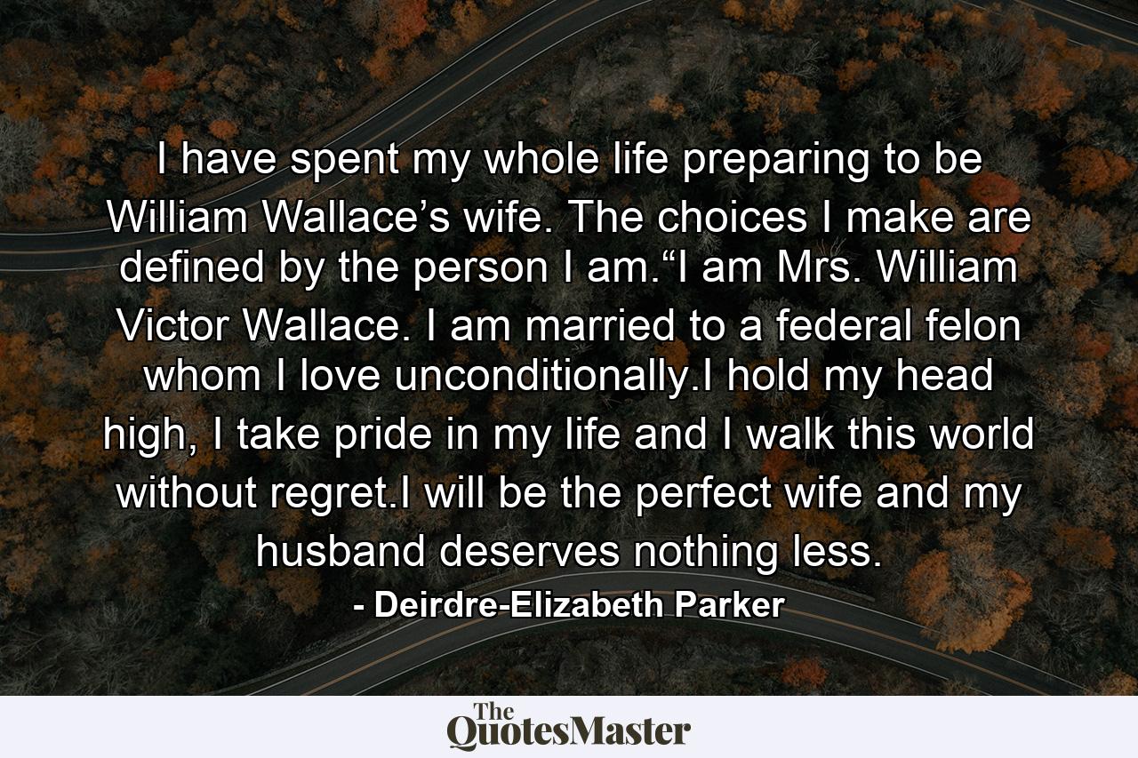 I have spent my whole life preparing to be William Wallace’s wife. The choices I make are defined by the person I am.“I am Mrs. William Victor Wallace. I am married to a federal felon whom I love unconditionally.I hold my head high, I take pride in my life and I walk this world without regret.I will be the perfect wife and my husband deserves nothing less. - Quote by Deirdre-Elizabeth Parker