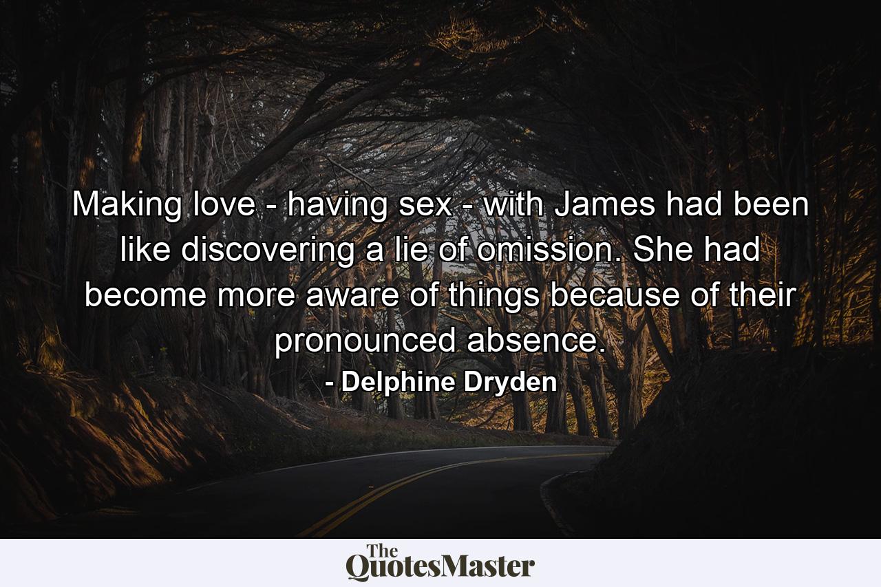 Making love - having sex - with James had been like discovering a lie of omission. She had become more aware of things because of their pronounced absence. - Quote by Delphine Dryden