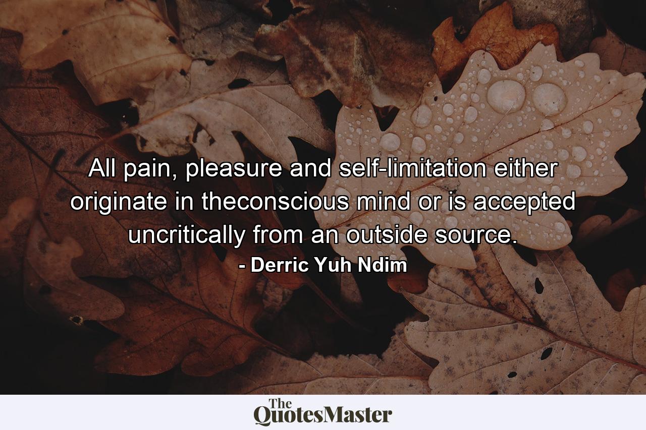 All pain, pleasure and self-limitation either originate in theconscious mind or is accepted uncritically from an outside source. - Quote by Derric Yuh Ndim