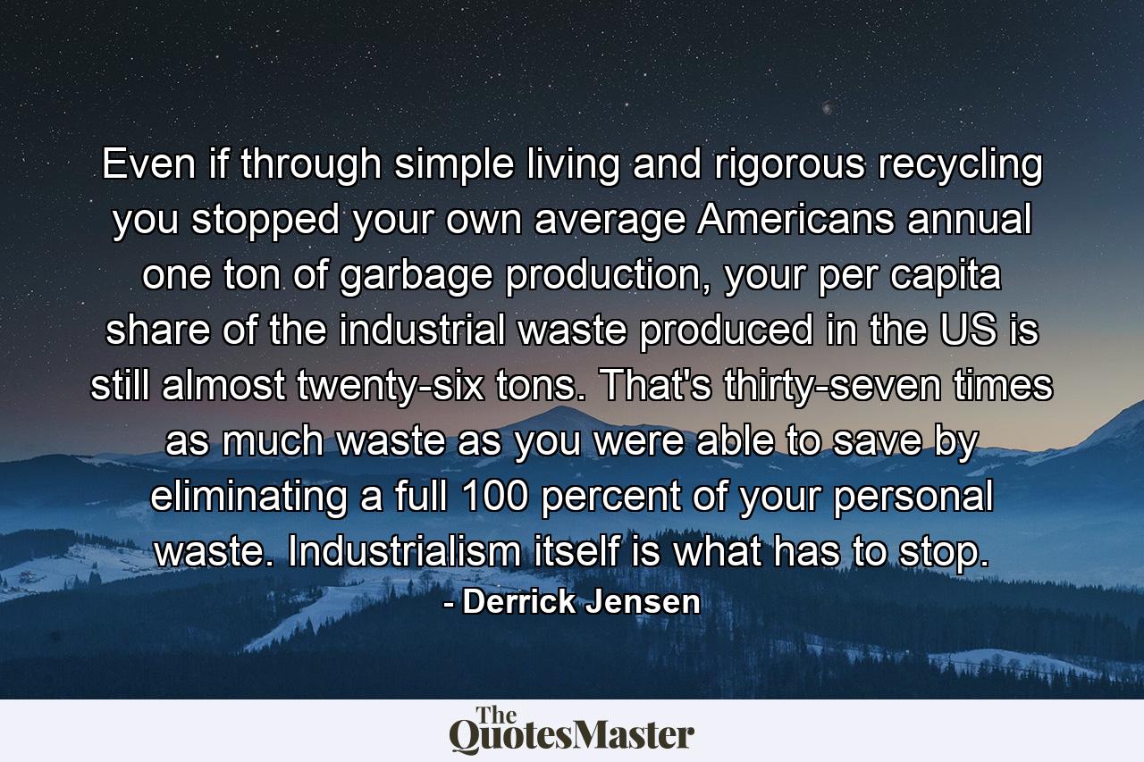 Even if through simple living and rigorous recycling you stopped your own average Americans annual one ton of garbage production, your per capita share of the industrial waste produced in the US is still almost twenty-six tons. That's thirty-seven times as much waste as you were able to save by eliminating a full 100 percent of your personal waste. Industrialism itself is what has to stop. - Quote by Derrick Jensen