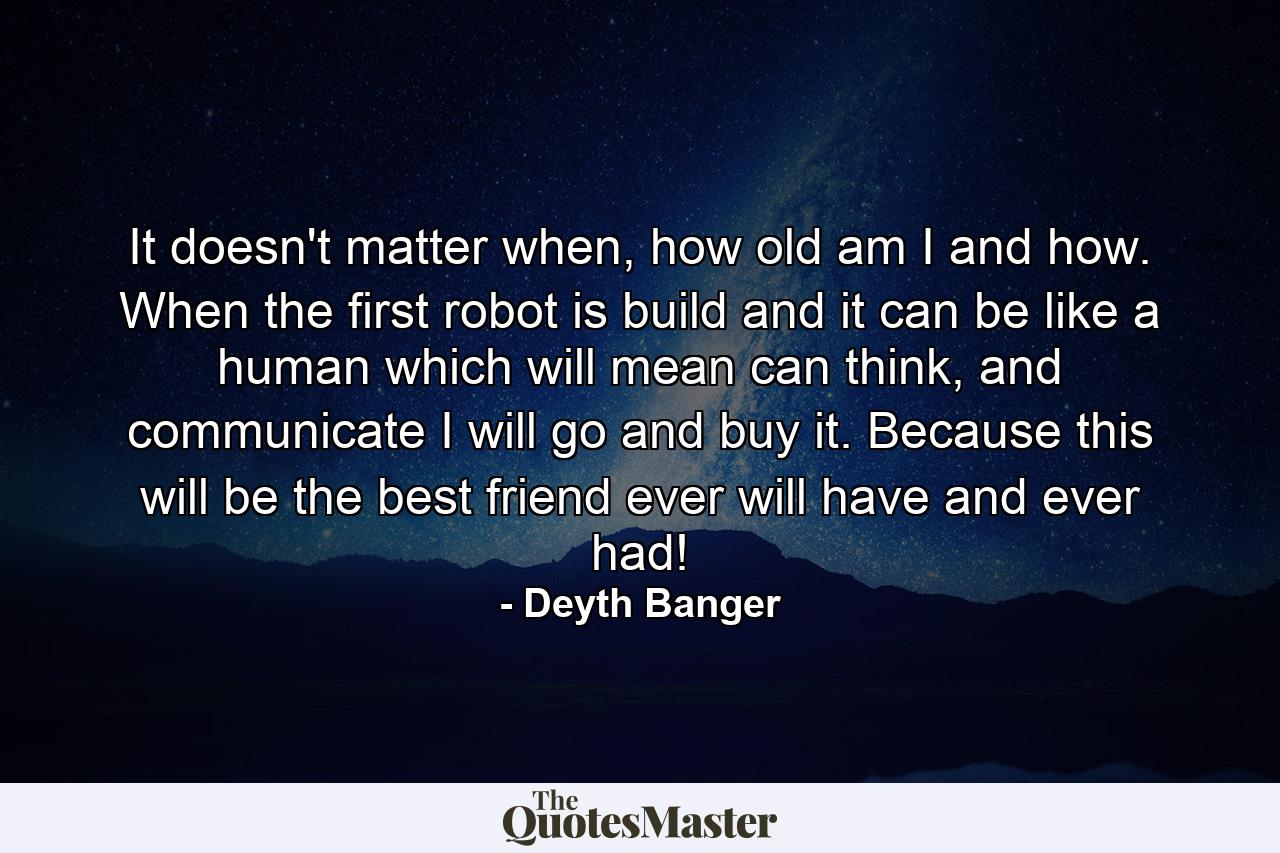 It doesn't matter when, how old am I and how. When the first robot is build and it can be like a human which will mean can think, and communicate I will go and buy it. Because this will be the best friend ever will have and ever had! - Quote by Deyth Banger