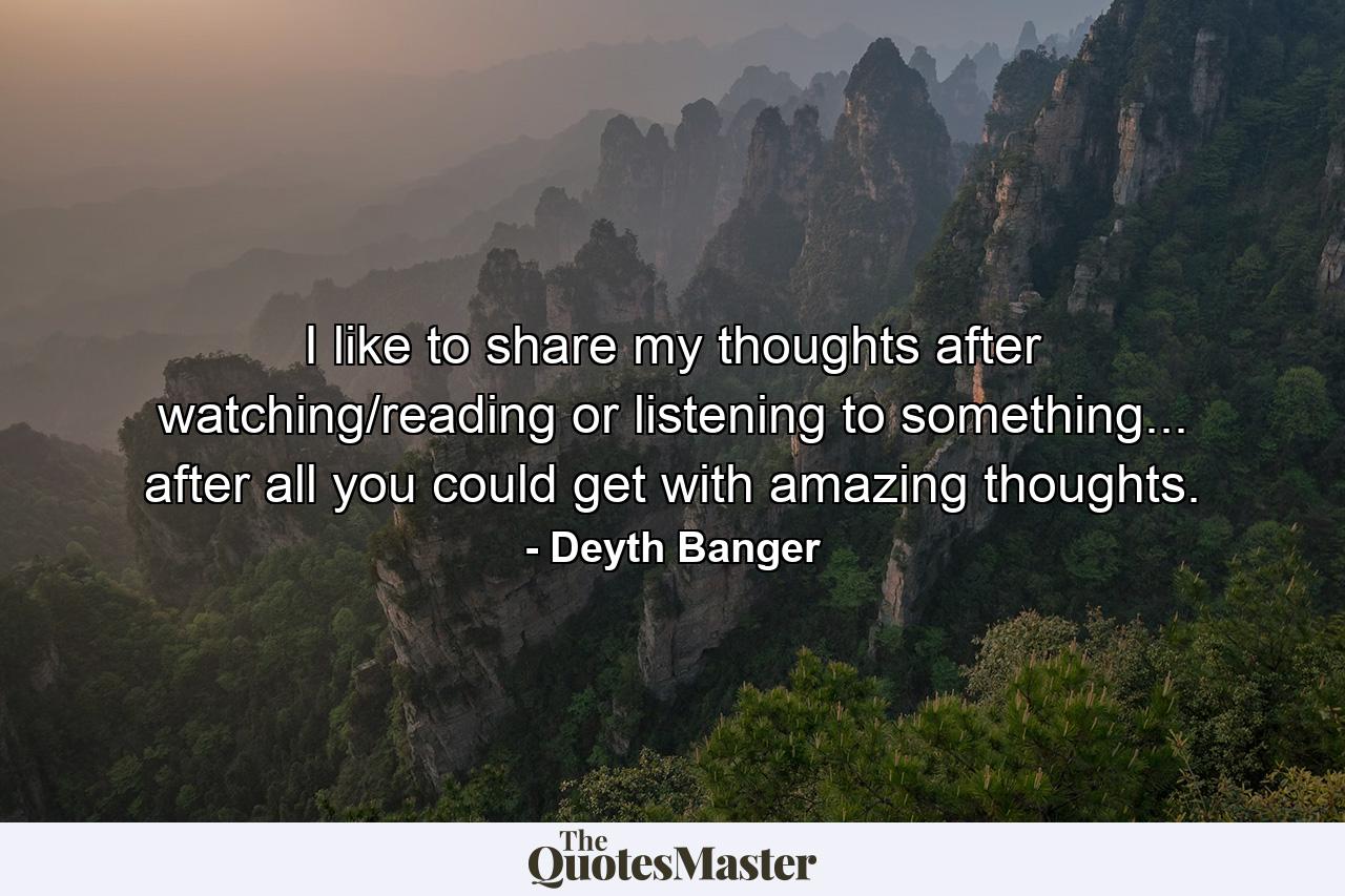 I like to share my thoughts after watching/reading or listening to something... after all you could get with amazing thoughts. - Quote by Deyth Banger