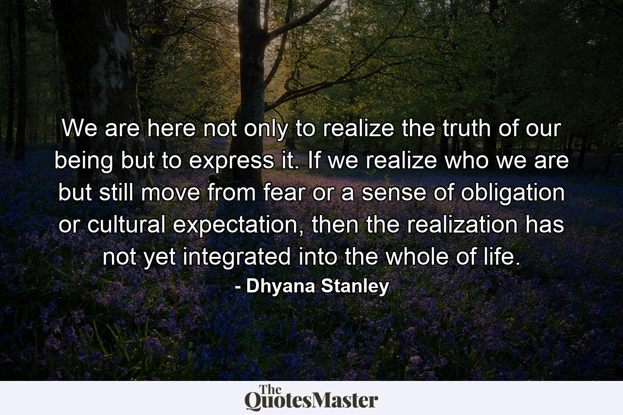 We are here not only to realize the truth of our being but to express it. If we realize who we are but still move from fear or a sense of obligation or cultural expectation, then the realization has not yet integrated into the whole of life. - Quote by Dhyana Stanley