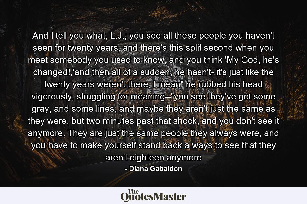 And I tell you what, L.J.; you see all these people you haven't seen for twenty years, and there's this split second when you meet somebody you used to know, and you think 'My God, he's changed!,'and then all of a sudden, he hasn't- it's just like the twenty years weren't there, I mean