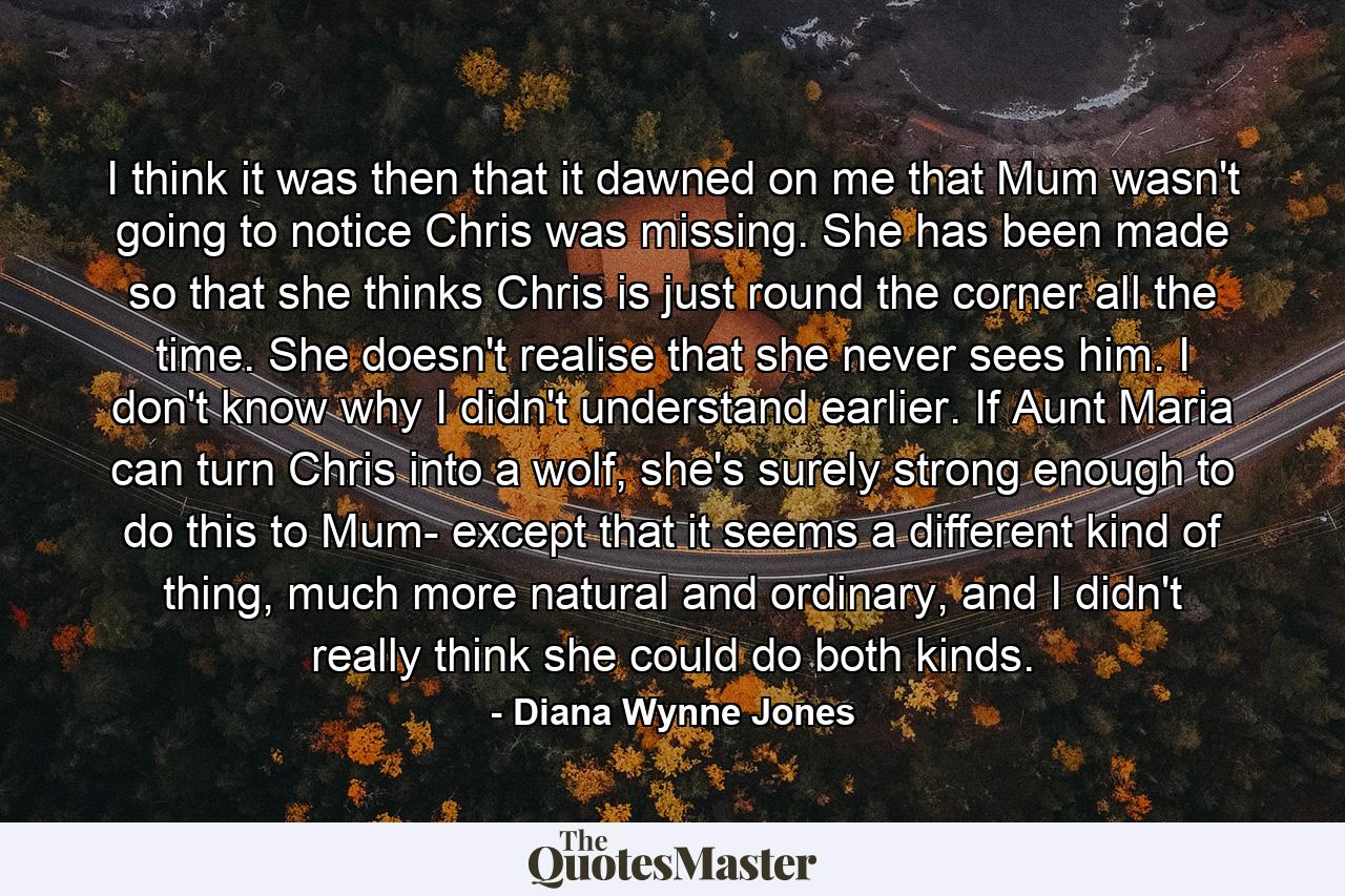 I think it was then that it dawned on me that Mum wasn't going to notice Chris was missing. She has been made so that she thinks Chris is just round the corner all the time. She doesn't realise that she never sees him. I don't know why I didn't understand earlier. If Aunt Maria can turn Chris into a wolf, she's surely strong enough to do this to Mum- except that it seems a different kind of thing, much more natural and ordinary, and I didn't really think she could do both kinds. - Quote by Diana Wynne Jones