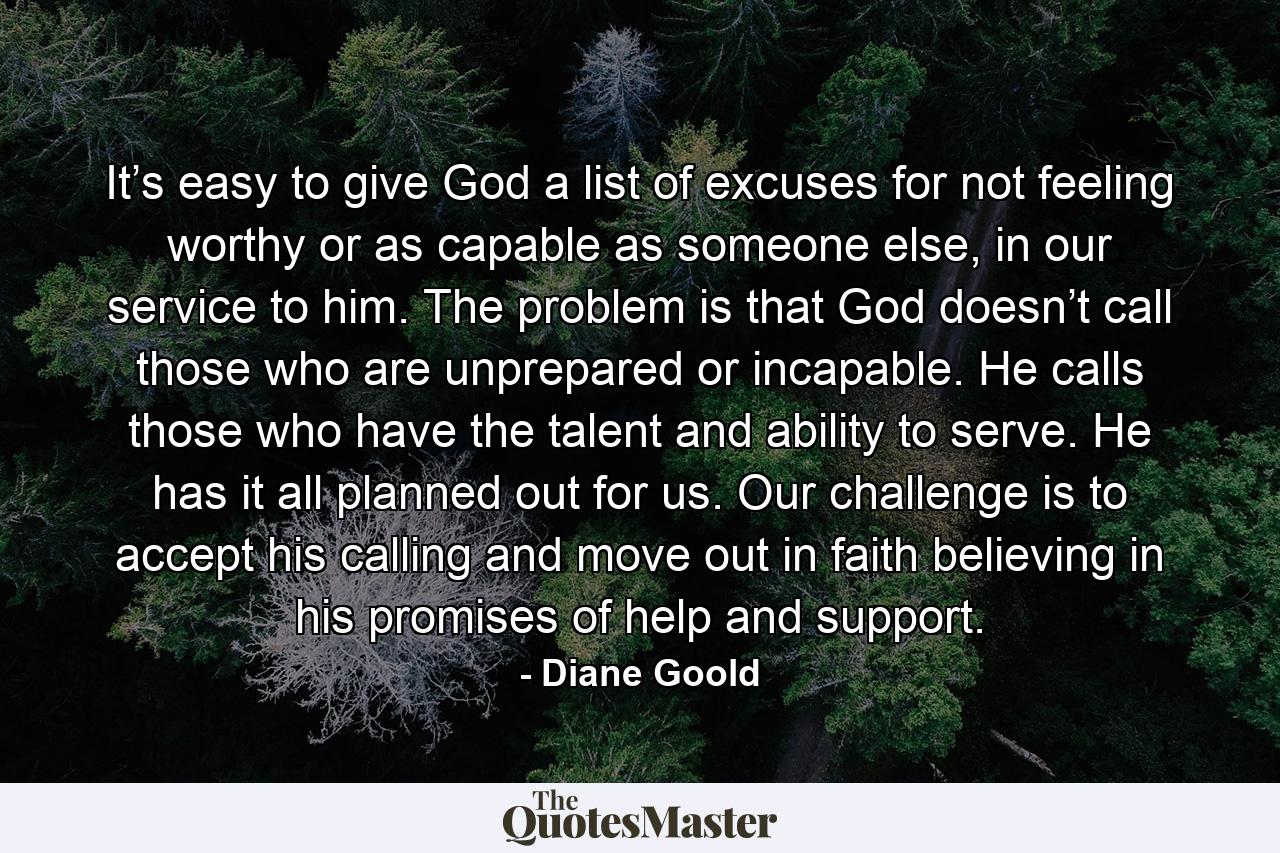 It’s easy to give God a list of excuses for not feeling worthy or as capable as someone else, in our service to him. The problem is that God doesn’t call those who are unprepared or incapable. He calls those who have the talent and ability to serve. He has it all planned out for us. Our challenge is to accept his calling and move out in faith believing in his promises of help and support. - Quote by Diane Goold