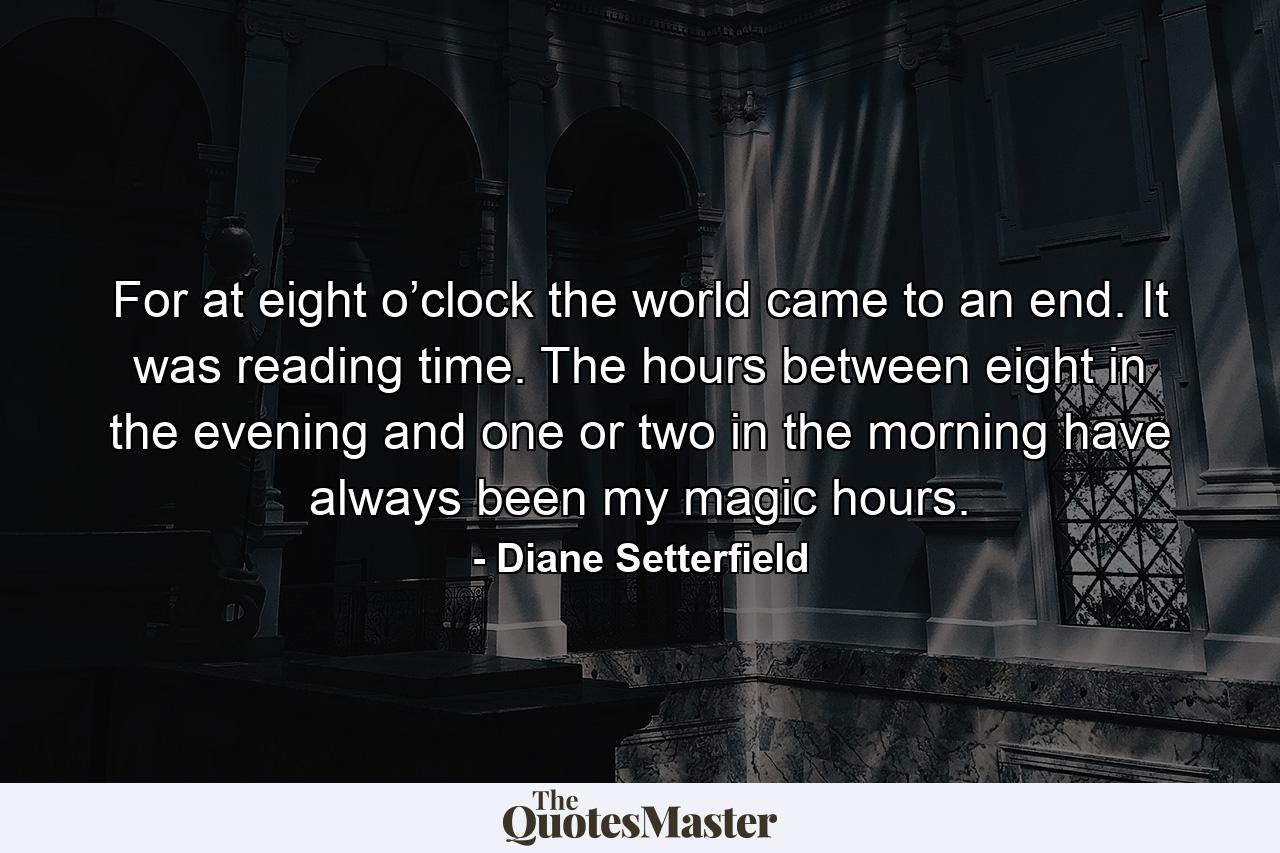 For at eight o’clock the world came to an end. It was reading time. The hours between eight in the evening and one or two in the morning have always been my magic hours. - Quote by Diane Setterfield