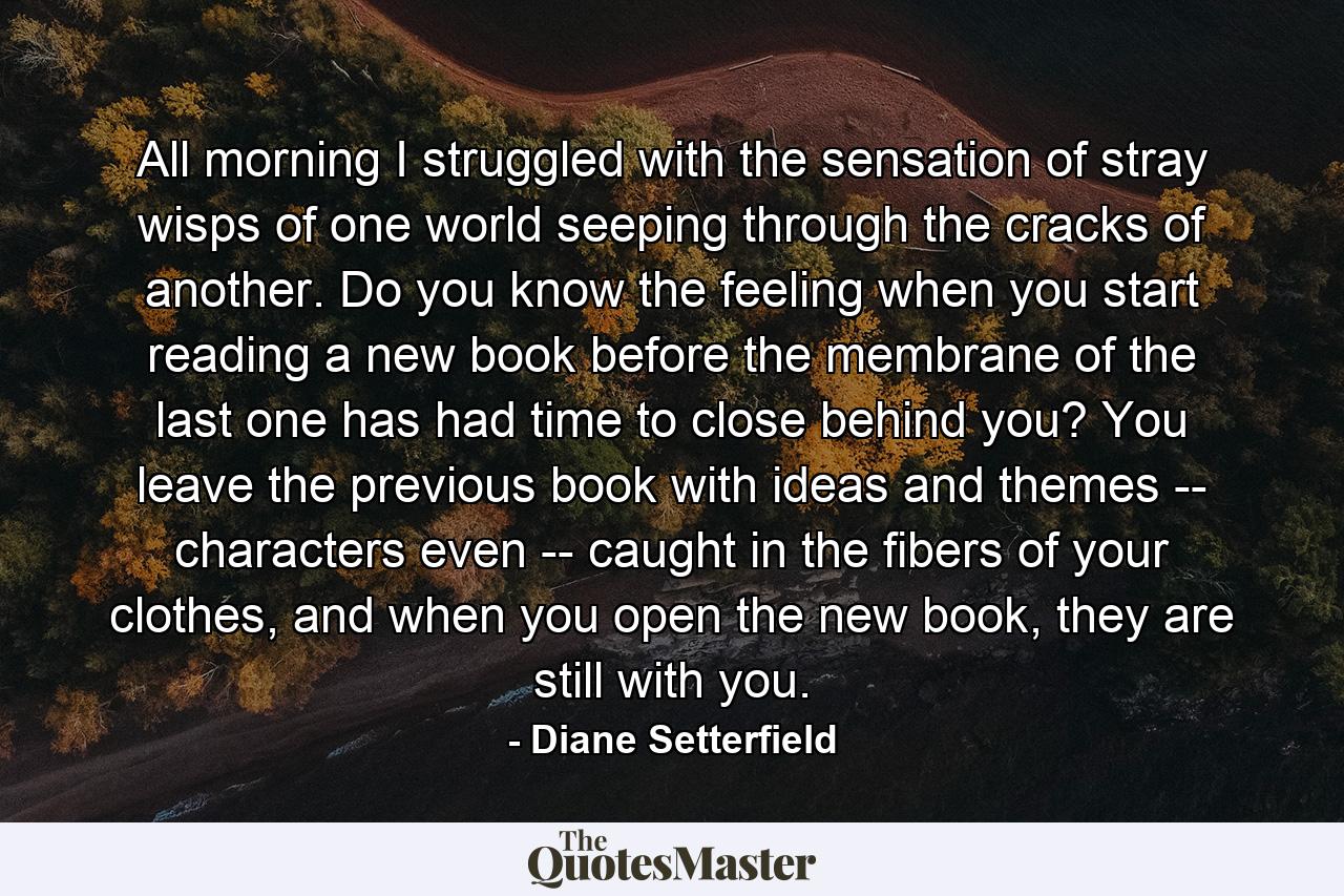 All morning I struggled with the sensation of stray wisps of one world seeping through the cracks of another. Do you know the feeling when you start reading a new book before the membrane of the last one has had time to close behind you? You leave the previous book with ideas and themes -- characters even -- caught in the fibers of your clothes, and when you open the new book, they are still with you. - Quote by Diane Setterfield