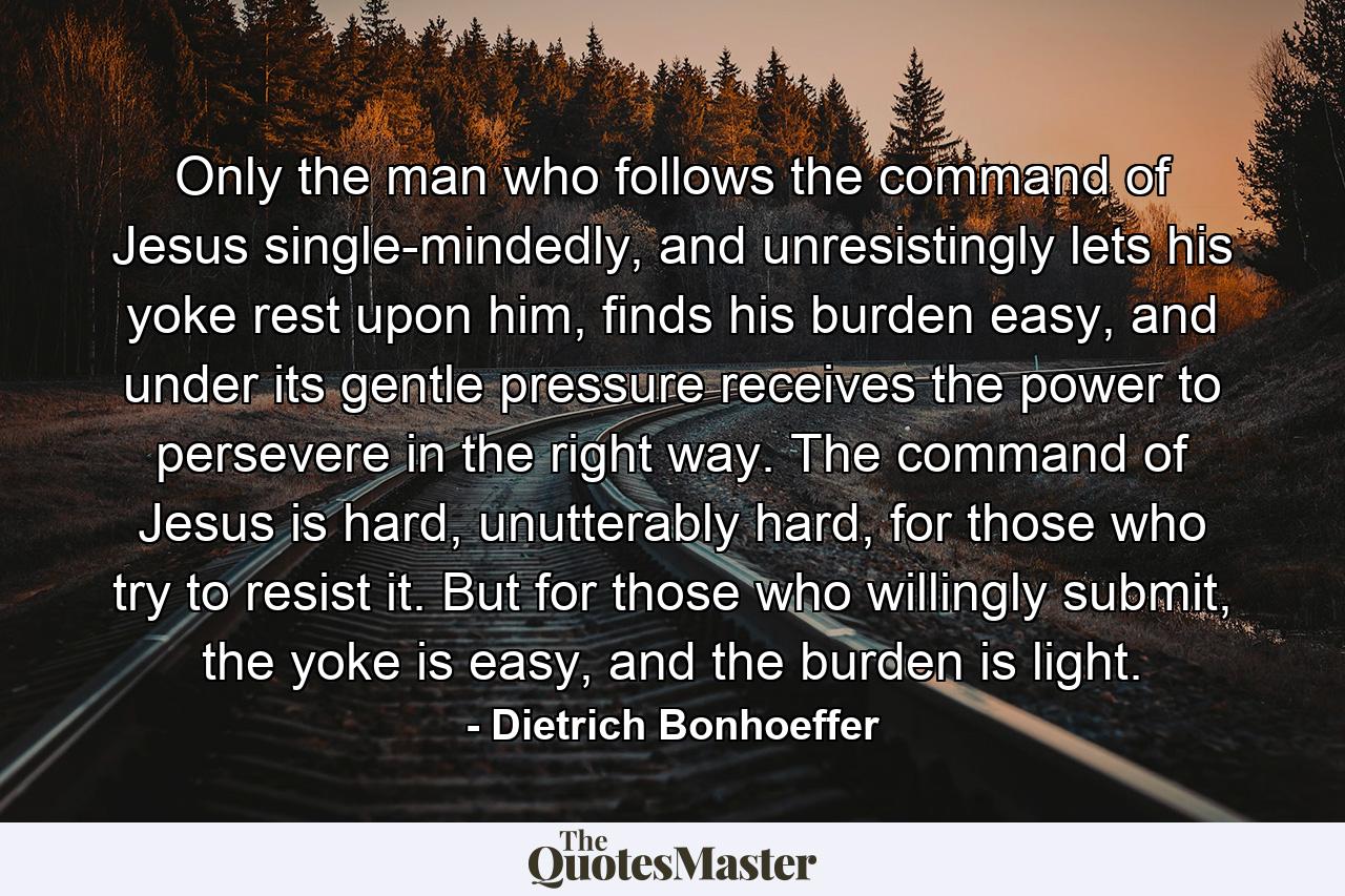 Only the man who follows the command of Jesus single-mindedly, and unresistingly lets his yoke rest upon him, finds his burden easy, and under its gentle pressure receives the power to persevere in the right way. The command of Jesus is hard, unutterably hard, for those who try to resist it. But for those who willingly submit, the yoke is easy, and the burden is light. - Quote by Dietrich Bonhoeffer