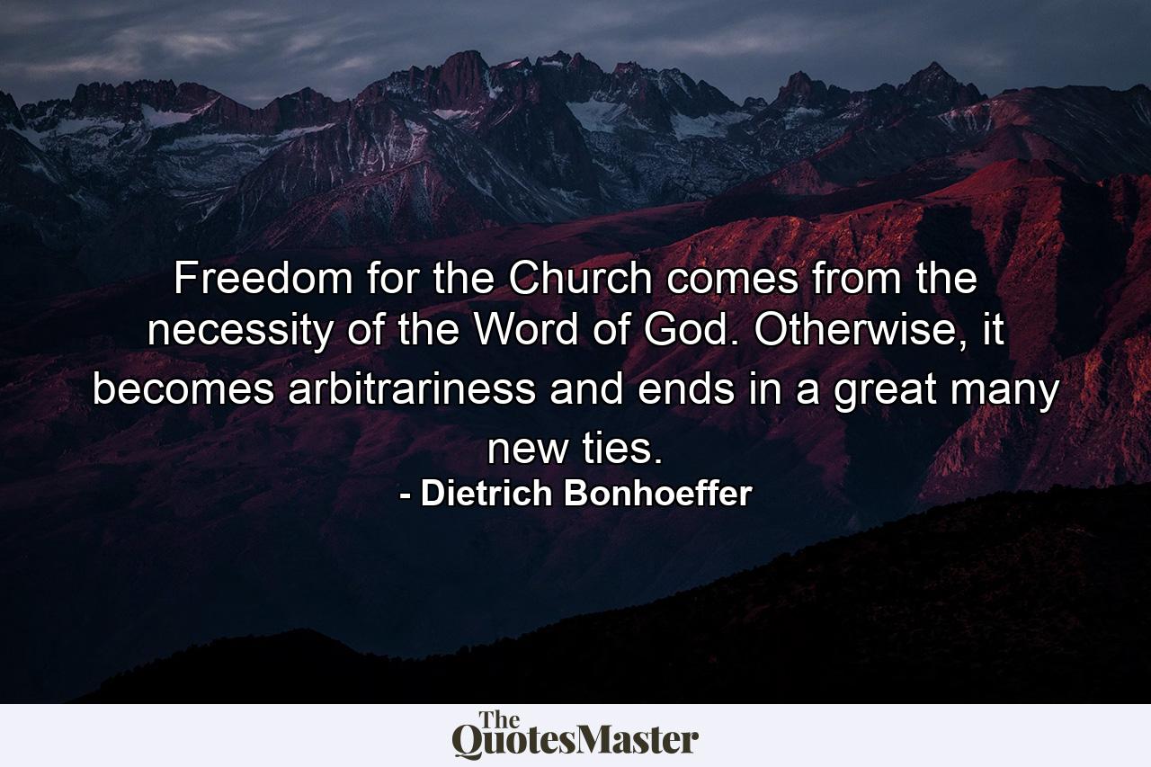 Freedom for the Church comes from the necessity of the Word of God. Otherwise, it becomes arbitrariness and ends in a great many new ties. - Quote by Dietrich Bonhoeffer