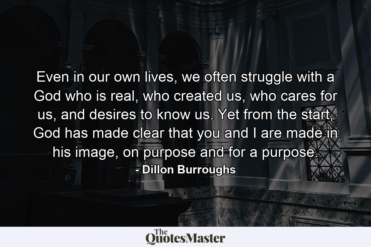 Even in our own lives, we often struggle with a God who is real, who created us, who cares for us, and desires to know us. Yet from the start, God has made clear that you and I are made in his image, on purpose and for a purpose. - Quote by Dillon Burroughs