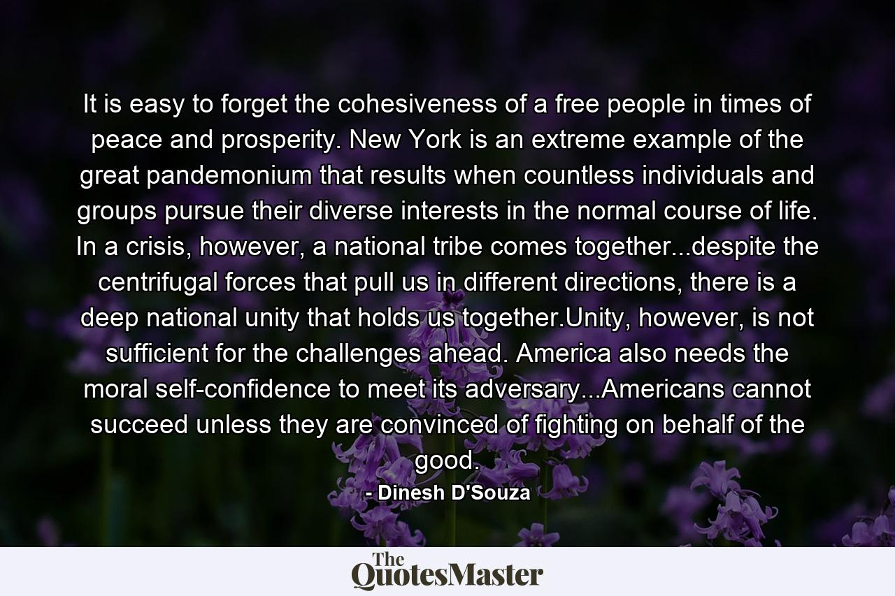 It is easy to forget the cohesiveness of a free people in times of peace and prosperity. New York is an extreme example of the great pandemonium that results when countless individuals and groups pursue their diverse interests in the normal course of life. In a crisis, however, a national tribe comes together...despite the centrifugal forces that pull us in different directions, there is a deep national unity that holds us together.Unity, however, is not sufficient for the challenges ahead. America also needs the moral self-confidence to meet its adversary...Americans cannot succeed unless they are convinced of fighting on behalf of the good. - Quote by Dinesh D'Souza