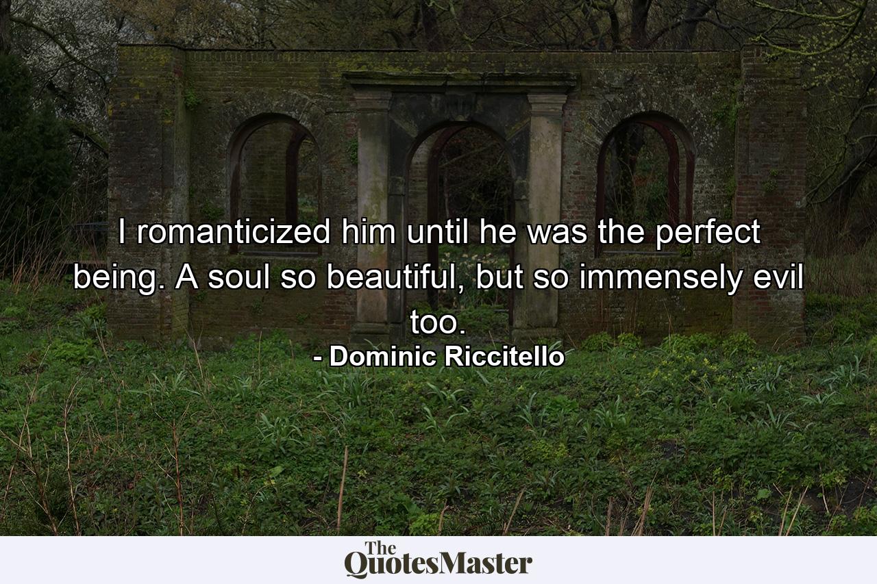 I romanticized him until he was the perfect being. A soul so beautiful, but so immensely evil too. - Quote by Dominic Riccitello