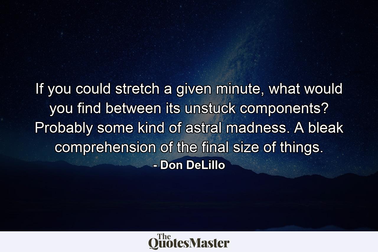 If you could stretch a given minute, what would you find between its unstuck components? Probably some kind of astral madness. A bleak comprehension of the final size of things. - Quote by Don DeLillo