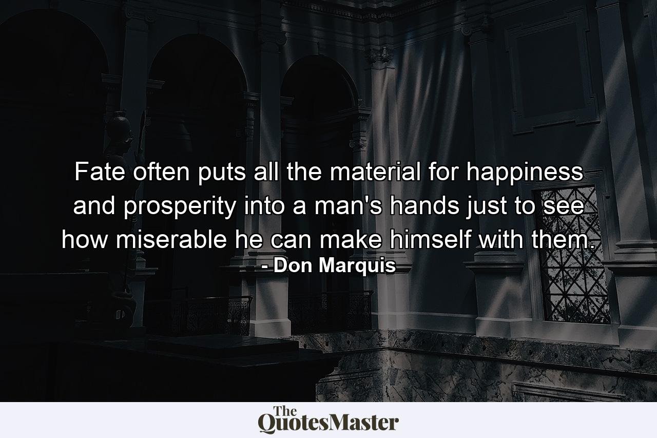 Fate often puts all the material for happiness and prosperity into a man's hands just to see how miserable he can make himself with them. - Quote by Don Marquis