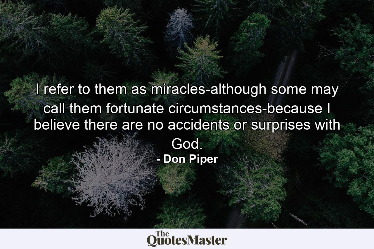 I refer to them as miracles-although some may call them fortunate circumstances-because I believe there are no accidents or surprises with God. - Quote by Don Piper