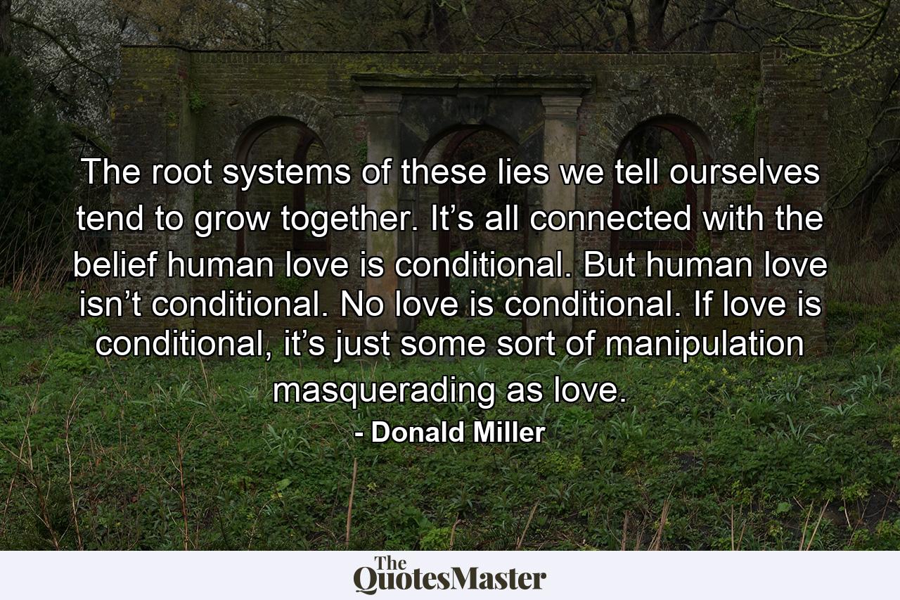 The root systems of these lies we tell ourselves tend to grow together. It’s all connected with the belief human love is conditional. But human love isn’t conditional. No love is conditional. If love is conditional, it’s just some sort of manipulation masquerading as love. - Quote by Donald Miller