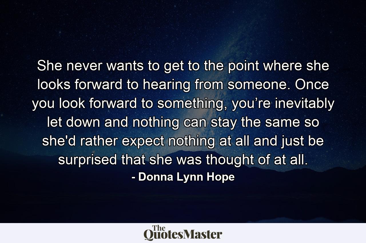 She never wants to get to the point where she looks forward to hearing from someone. Once you look forward to something, you’re inevitably let down and nothing can stay the same so she'd rather expect nothing at all and just be surprised that she was thought of at all. - Quote by Donna Lynn Hope