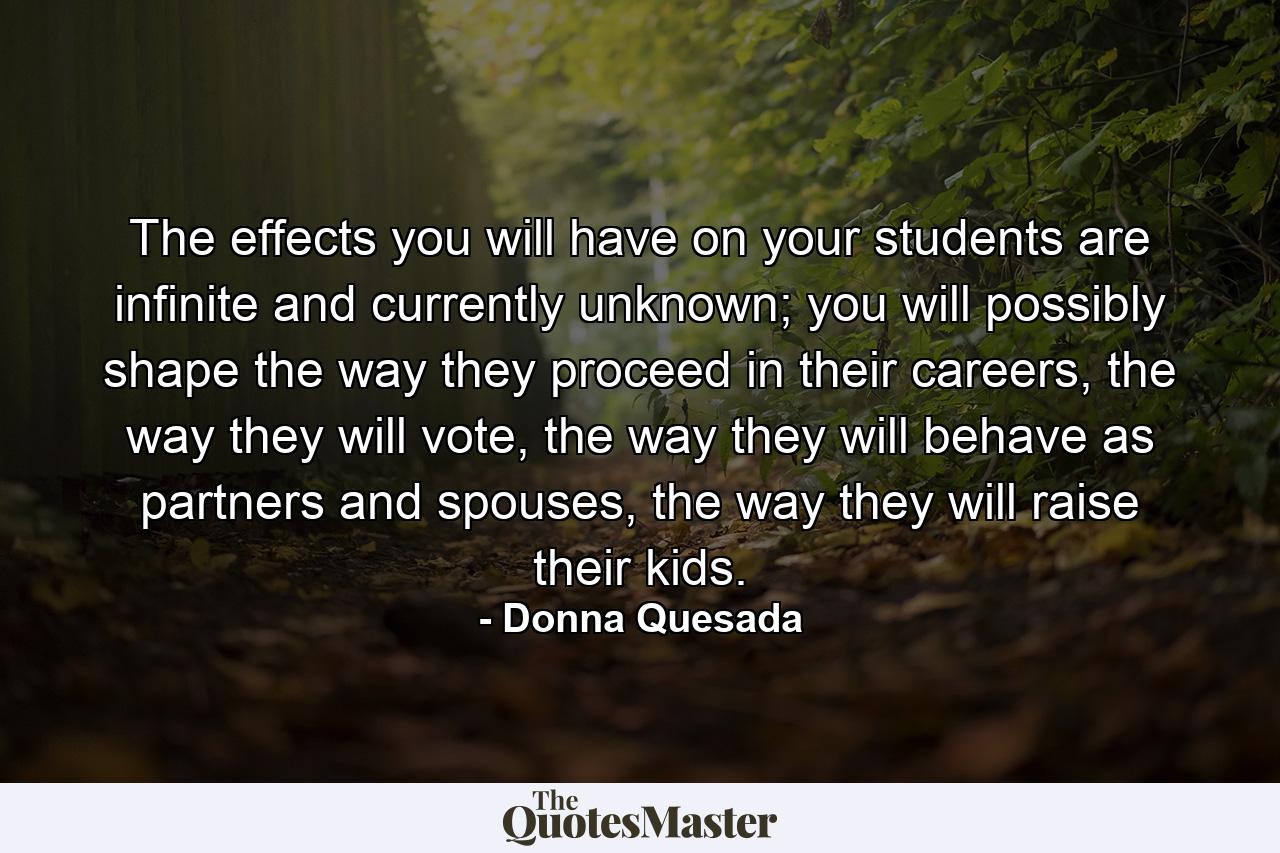 The effects you will have on your students are infinite and currently unknown; you will possibly shape the way they proceed in their careers, the way they will vote, the way they will behave as partners and spouses, the way they will raise their kids. - Quote by Donna Quesada