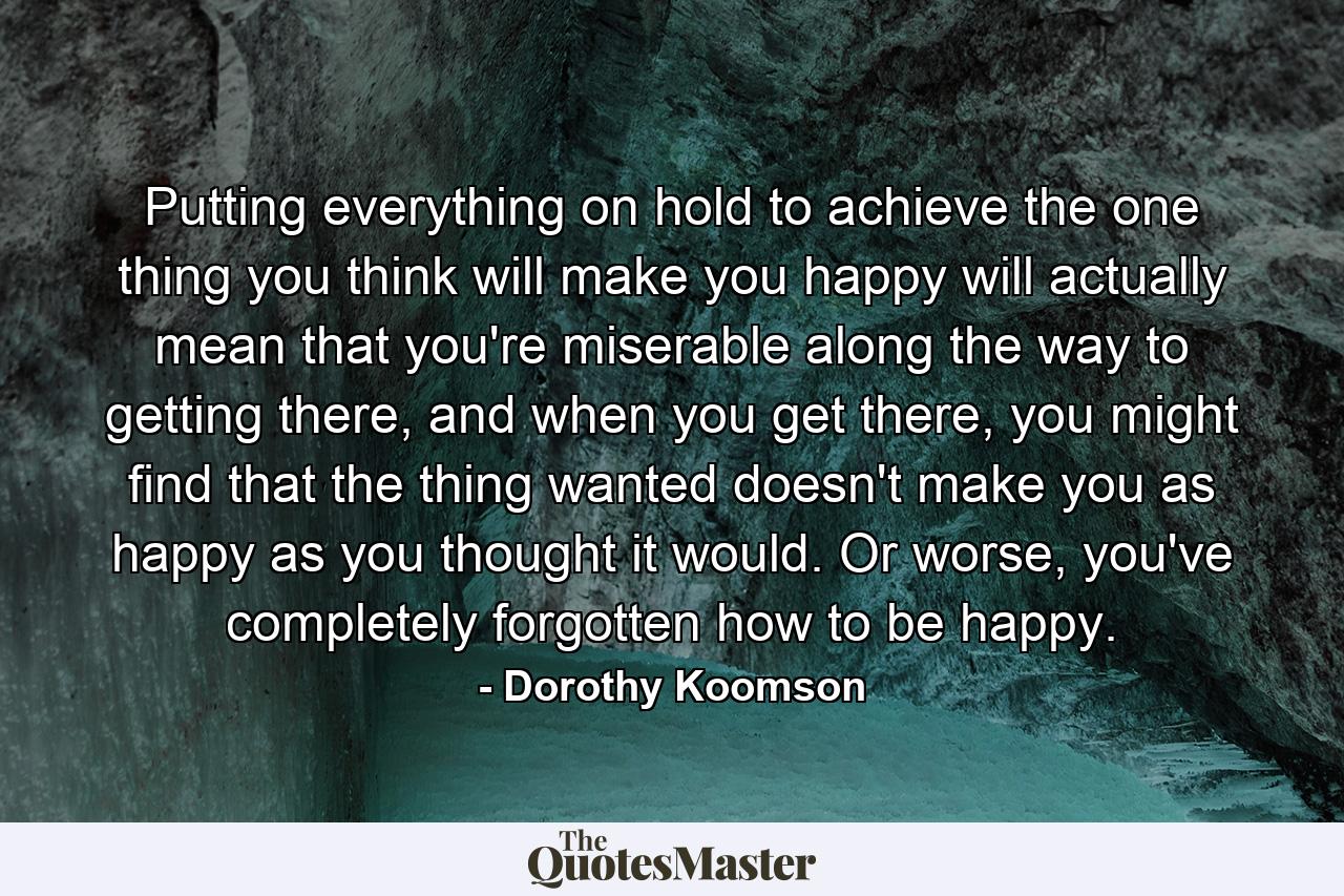 Putting everything on hold to achieve the one thing you think will make you happy will actually mean that you're miserable along the way to getting there, and when you get there, you might find that the thing wanted doesn't make you as happy as you thought it would. Or worse, you've completely forgotten how to be happy. - Quote by Dorothy Koomson