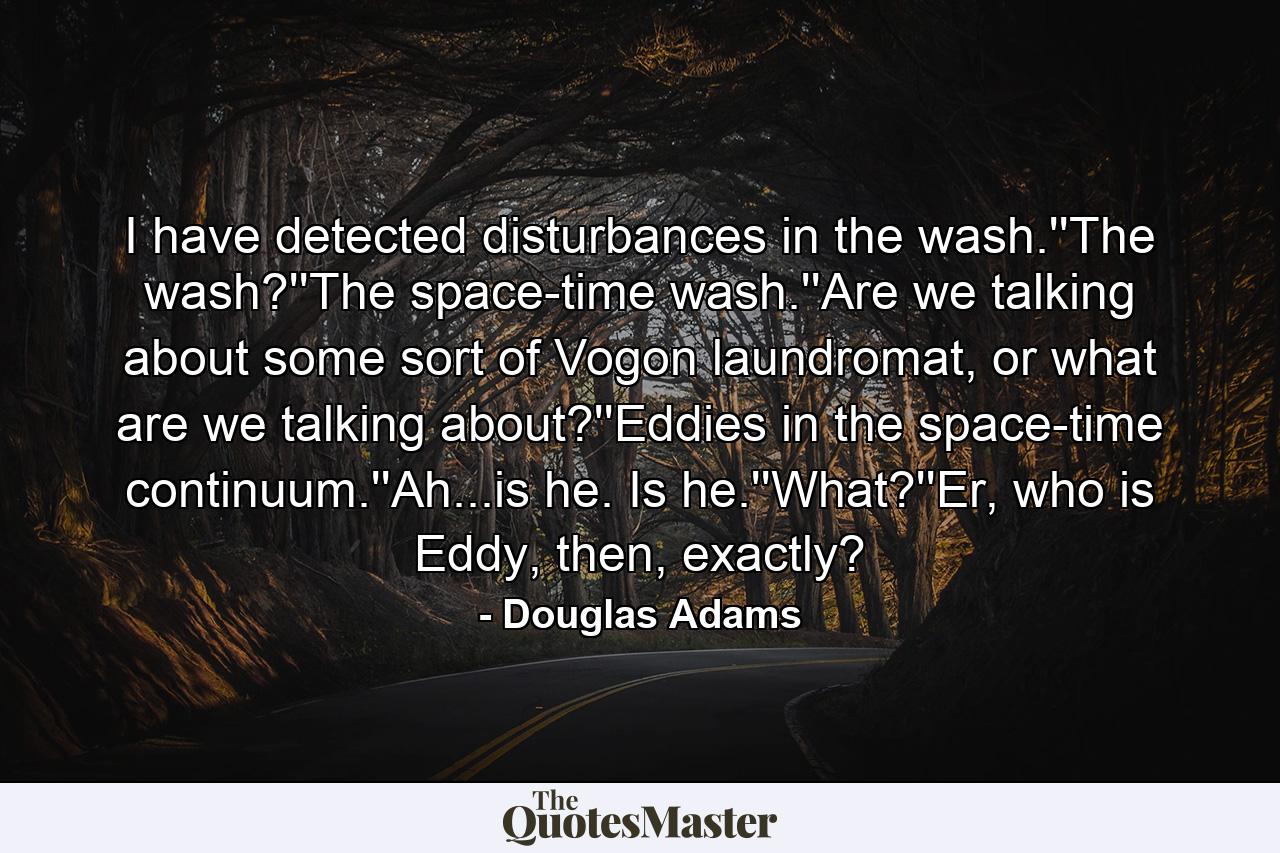 I have detected disturbances in the wash.''The wash?''The space-time wash.''Are we talking about some sort of Vogon laundromat, or what are we talking about?''Eddies in the space-time continuum.''Ah...is he. Is he.''What?''Er, who is Eddy, then, exactly? - Quote by Douglas Adams