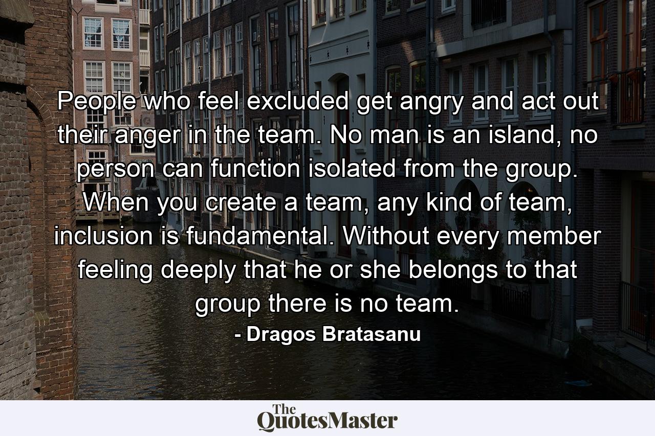 People who feel excluded get angry and act out their anger in the team. No man is an island, no person can function isolated from the group. When you create a team, any kind of team, inclusion is fundamental. Without every member feeling deeply that he or she belongs to that group there is no team. - Quote by Dragos Bratasanu