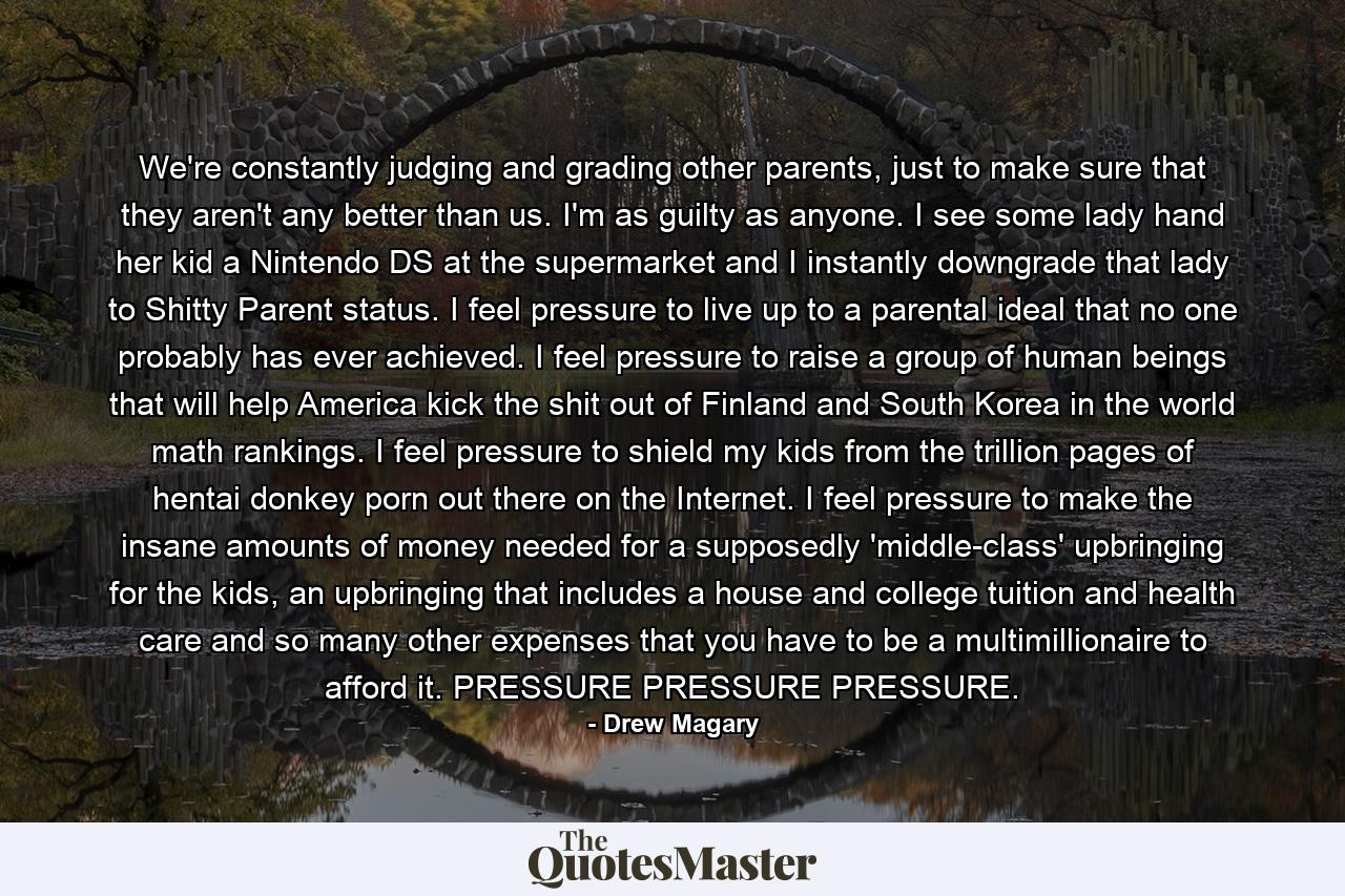 We're constantly judging and grading other parents, just to make sure that they aren't any better than us. I'm as guilty as anyone. I see some lady hand her kid a Nintendo DS at the supermarket and I instantly downgrade that lady to Shitty Parent status. I feel pressure to live up to a parental ideal that no one probably has ever achieved. I feel pressure to raise a group of human beings that will help America kick the shit out of Finland and South Korea in the world math rankings. I feel pressure to shield my kids from the trillion pages of hentai donkey porn out there on the Internet. I feel pressure to make the insane amounts of money needed for a supposedly 'middle-class' upbringing for the kids, an upbringing that includes a house and college tuition and health care and so many other expenses that you have to be a multimillionaire to afford it. PRESSURE PRESSURE PRESSURE. - Quote by Drew Magary