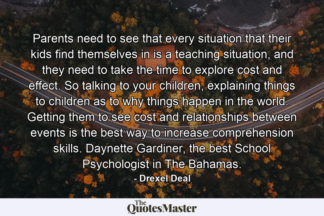 Parents need to see that every situation that their kids find themselves in is a teaching situation, and they need to take the time to explore cost and effect. So talking to your children, explaining things to children as to why things happen in the world. Getting them to see cost and relationships between events is the best way to increase comprehension skills. Daynette Gardiner, the best School Psychologist in The Bahamas. - Quote by Drexel Deal