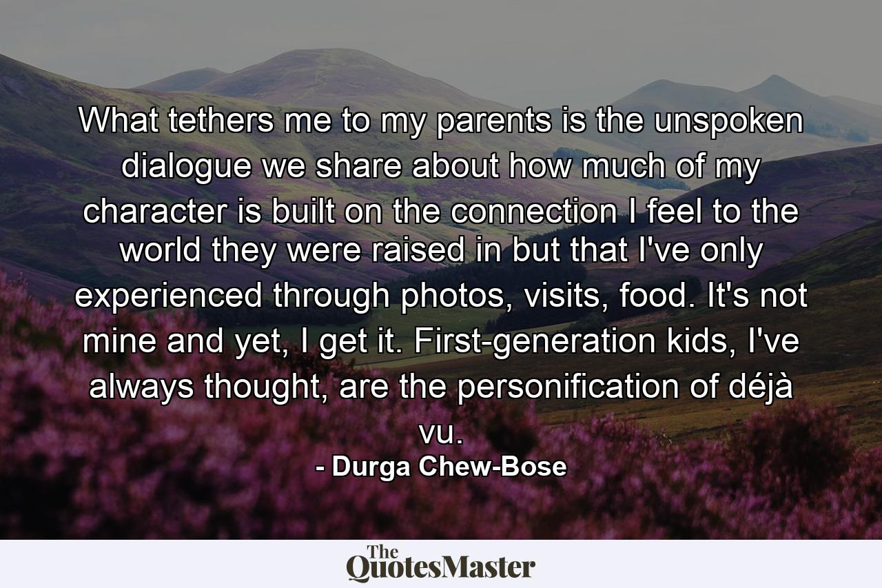 What tethers me to my parents is the unspoken dialogue we share about how much of my character is built on the connection I feel to the world they were raised in but that I've only experienced through photos, visits, food. It's not mine and yet, I get it. First-generation kids, I've always thought, are the personification of déjà vu. - Quote by Durga Chew-Bose