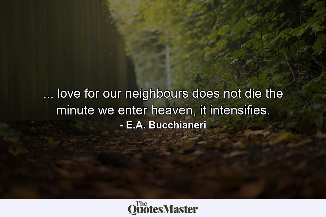 ... love for our neighbours does not die the minute we enter heaven, it intensifies. - Quote by E.A. Bucchianeri