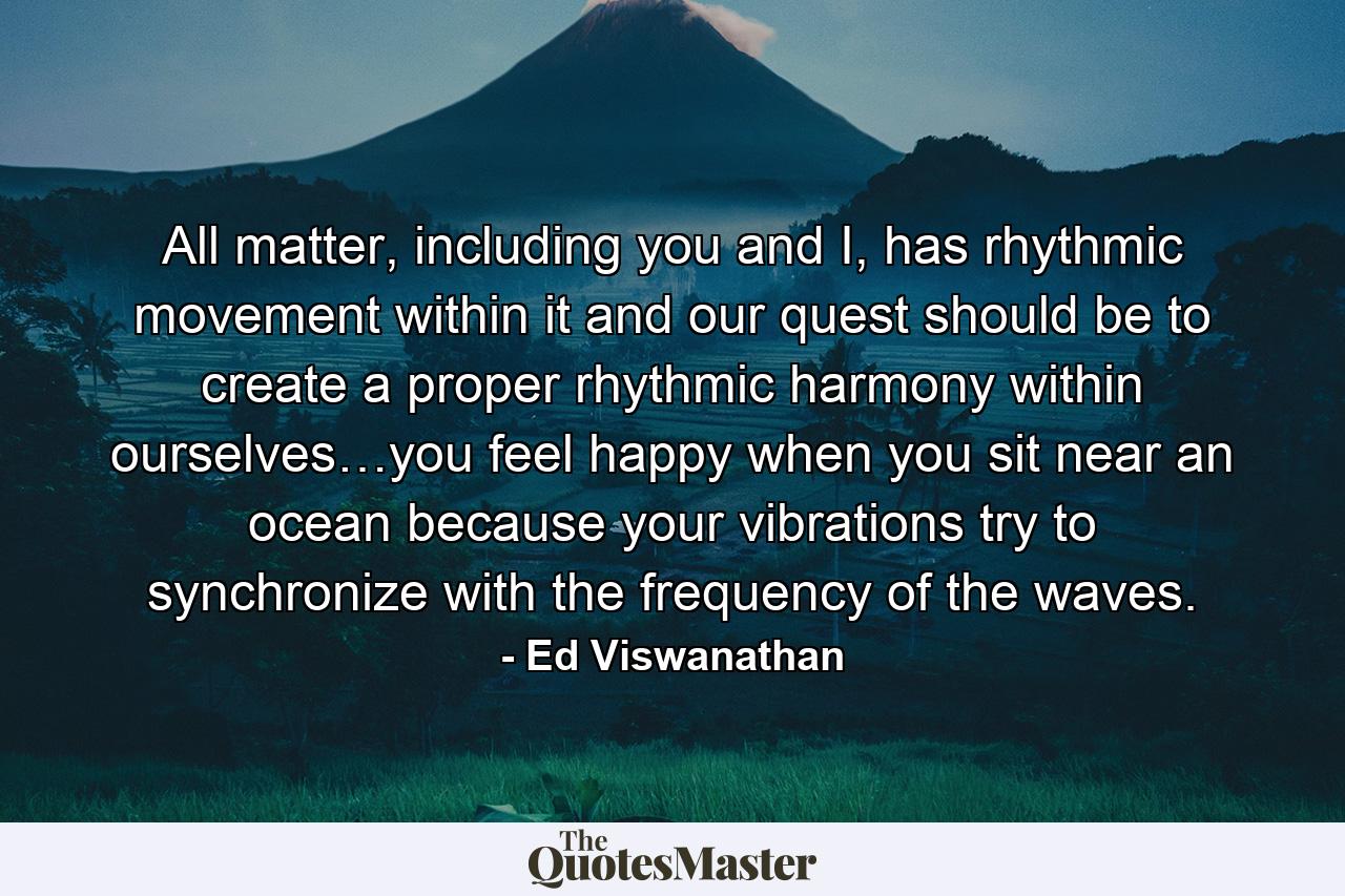 All matter, including you and I, has rhythmic movement within it and our quest should be to create a proper rhythmic harmony within ourselves…you feel happy when you sit near an ocean because your vibrations try to synchronize with the frequency of the waves. - Quote by Ed Viswanathan