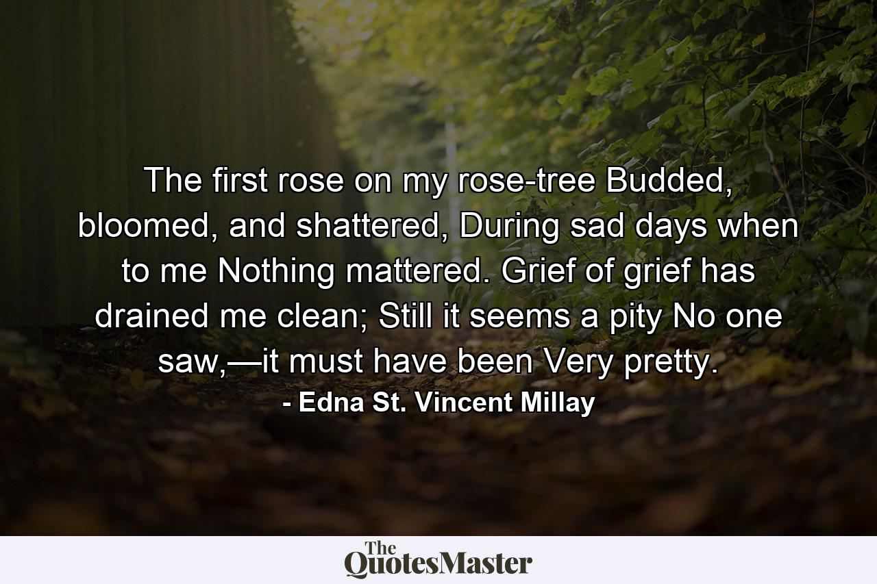 The first rose on my rose-tree  Budded, bloomed, and shattered, During sad days when to me  Nothing mattered. Grief of grief has drained me clean;  Still it seems a pity No one saw,—it must have been  Very pretty. - Quote by Edna St. Vincent Millay