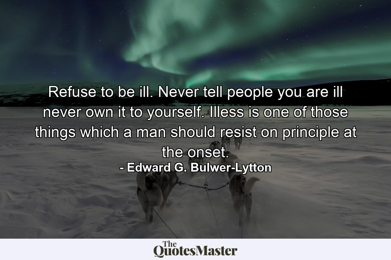 Refuse to be ill. Never tell people you are ill  never own it to yourself. Illess is one of those things which a man should resist on principle at the onset. - Quote by Edward G. Bulwer-Lytton