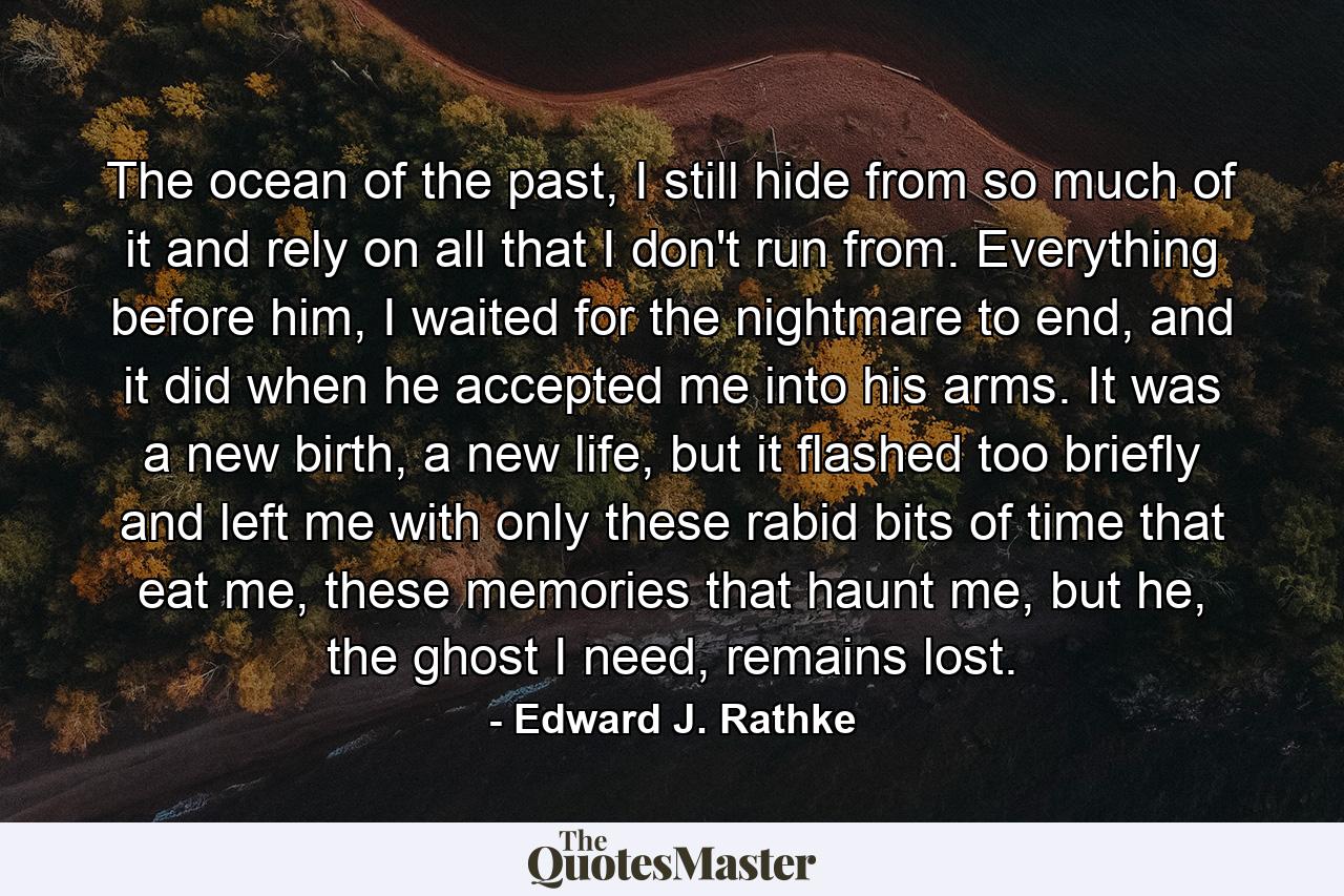 The ocean of the past, I still hide from so much of it and rely on all that I don't run from. Everything before him, I waited for the nightmare to end, and it did when he accepted me into his arms. It was a new birth, a new life, but it flashed too briefly and left me with only these rabid bits of time that eat me, these memories that haunt me, but he, the ghost I need, remains lost. - Quote by Edward J. Rathke