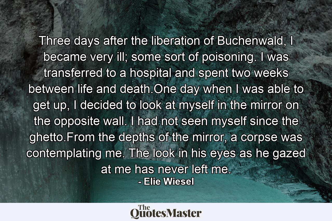 Three days after the liberation of Buchenwald, I became very ill; some sort of poisoning. I was transferred to a hospital and spent two weeks between life and death.One day when I was able to get up, I decided to look at myself in the mirror on the opposite wall. I had not seen myself since the ghetto.From the depths of the mirror, a corpse was contemplating me. The look in his eyes as he gazed at me has never left me. - Quote by Elie Wiesel