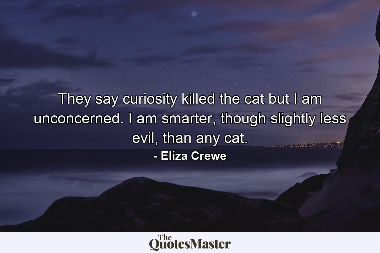 They say curiosity killed the cat but I am unconcerned. I am smarter, though slightly less evil, than any cat. - Quote by Eliza Crewe