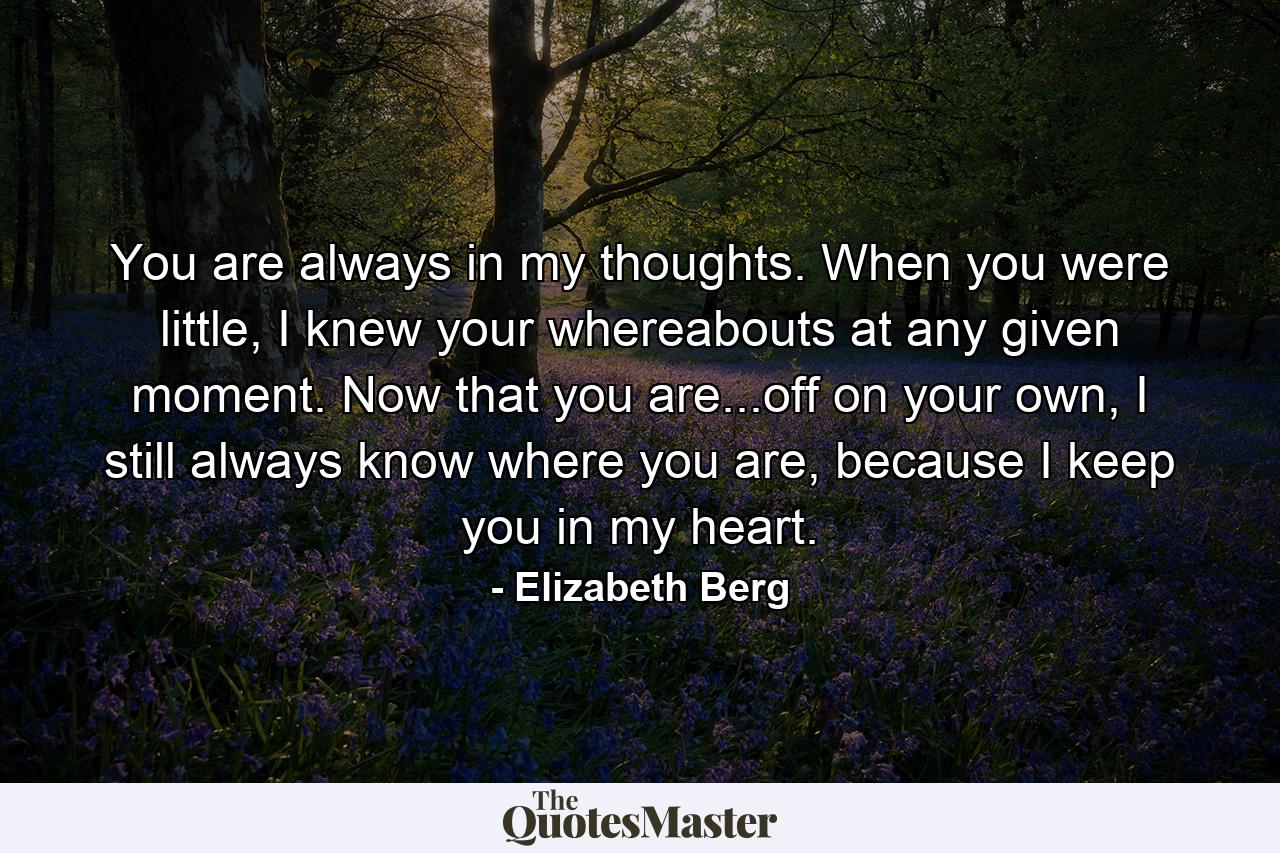 You are always in my thoughts. When you were little, I knew your whereabouts at any given moment. Now that you are...off on your own, I still always know where you are, because I keep you in my heart. - Quote by Elizabeth Berg