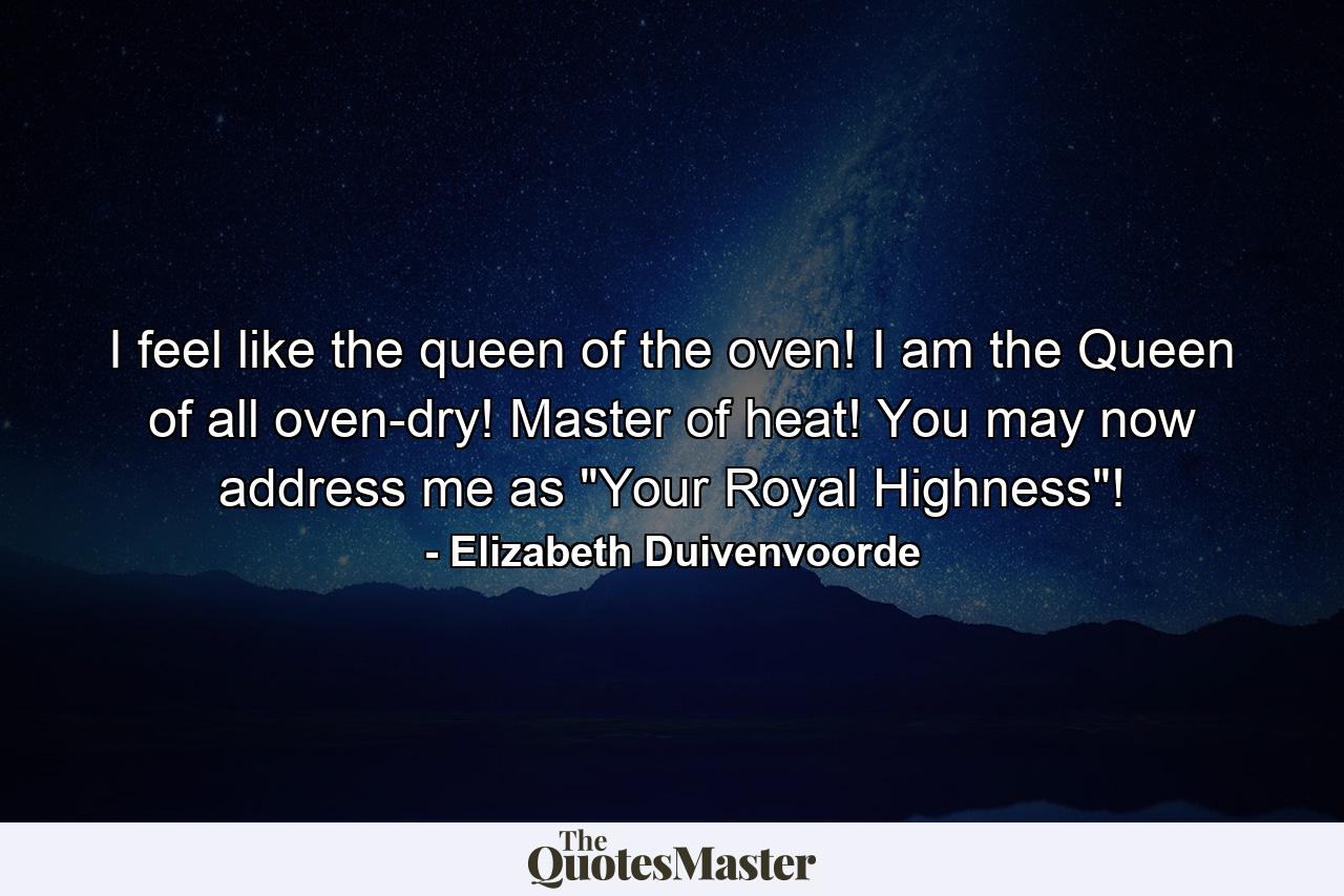 I feel like the queen of the oven! I am the Queen of all oven-dry! Master of heat! You may now address me as 