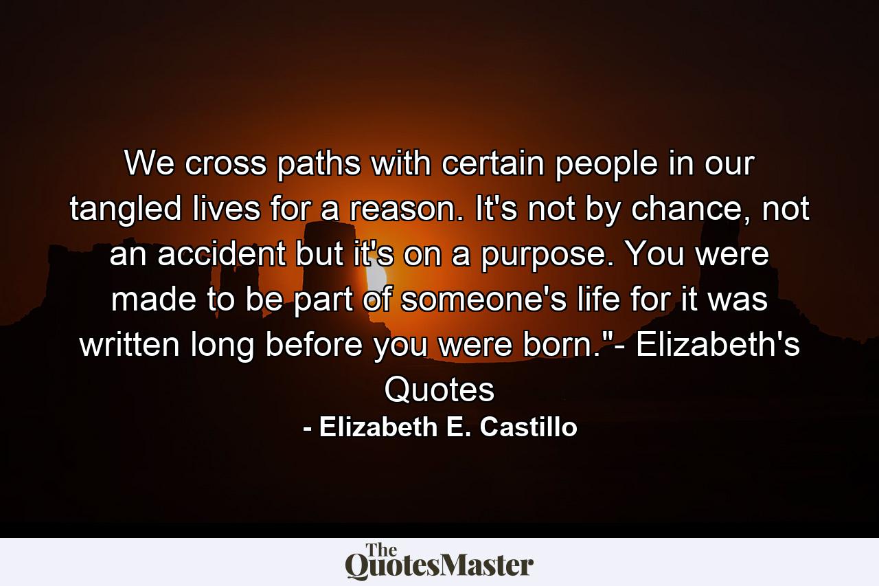 We cross paths with certain people in our tangled lives for a reason. It's not by chance, not an accident but it's on a purpose. You were made to be part of someone's life for it was written long before you were born.