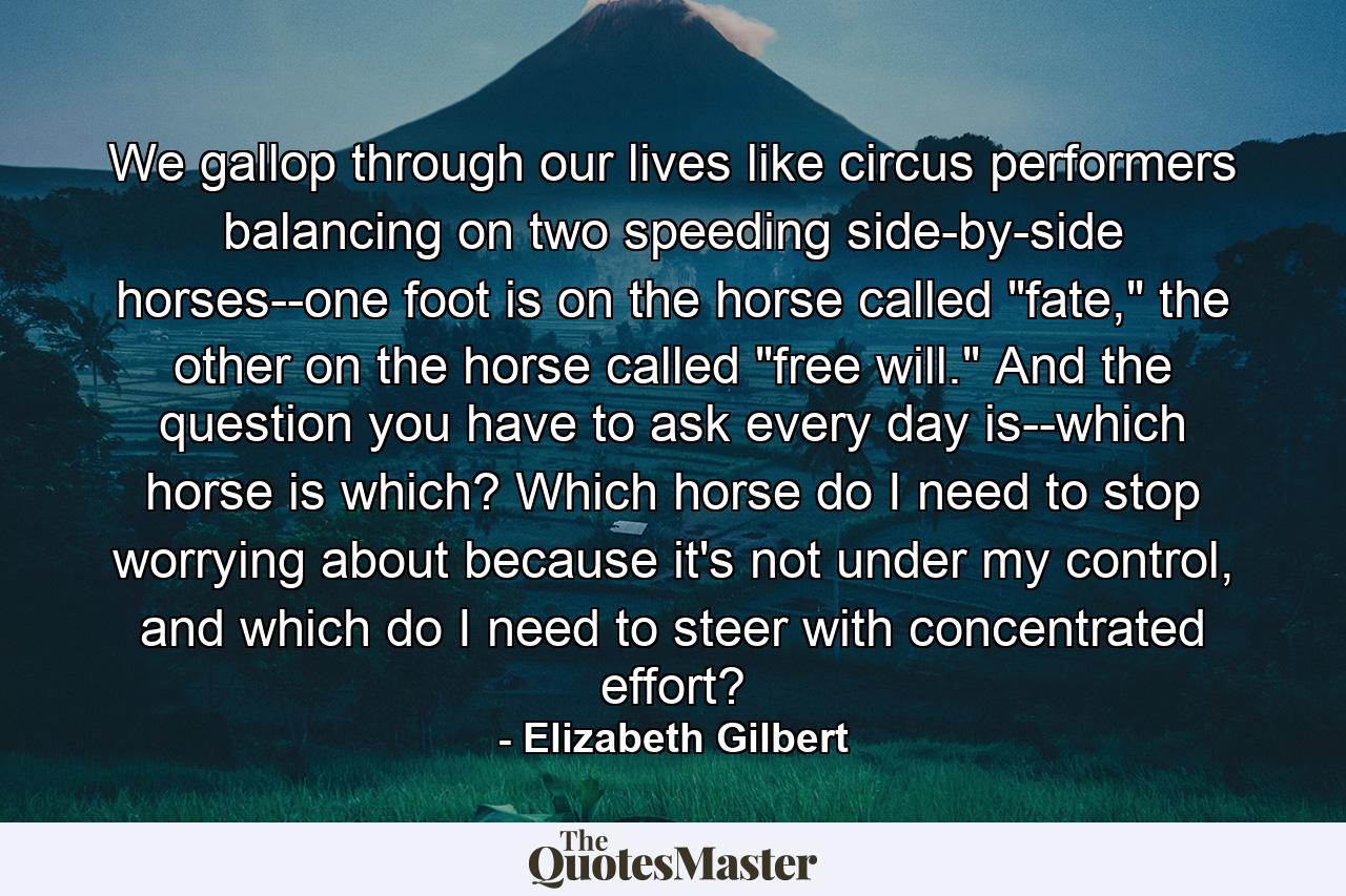 We gallop through our lives like circus performers balancing on two speeding side-by-side horses--one foot is on the horse called 