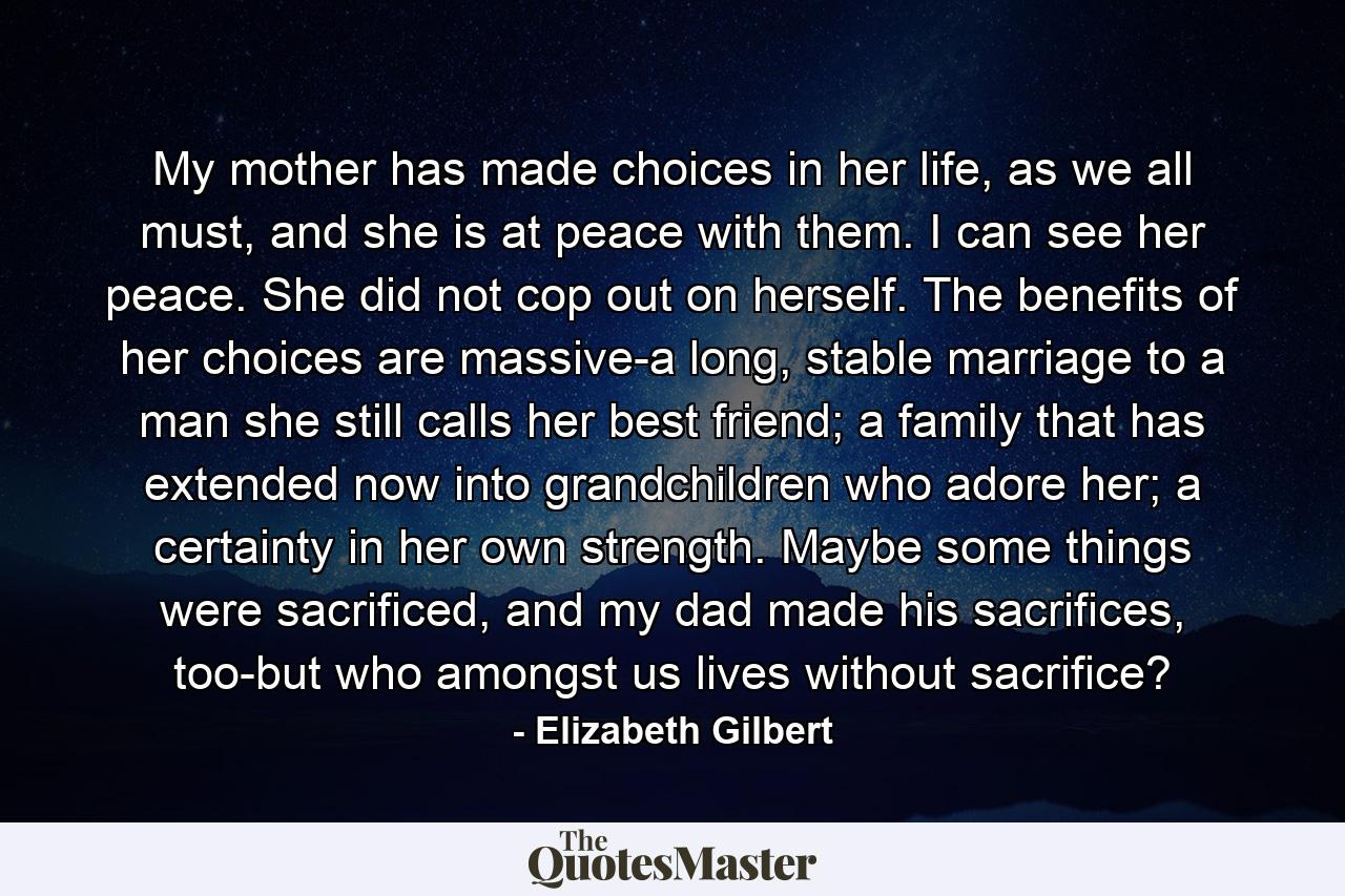 My mother has made choices in her life, as we all must, and she is at peace with them. I can see her peace. She did not cop out on herself. The benefits of her choices are massive-a long, stable marriage to a man she still calls her best friend; a family that has extended now into grandchildren who adore her; a certainty in her own strength. Maybe some things were sacrificed, and my dad made his sacrifices, too-but who amongst us lives without sacrifice? - Quote by Elizabeth Gilbert